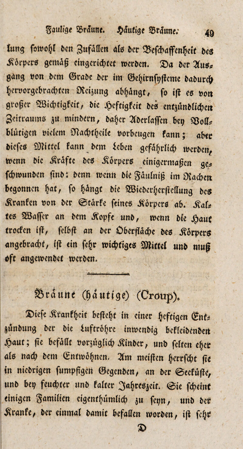 Säulige braune. JJätKigc Srätme; 49 Ittttg fowof^I bctt Sufaacn afei bcr q5cfd>ajfcnl5eif ftes Körpers gema^ cingcridS^tee »eröcrt. Sa 6ec 7(ugf ging »on bem ©rabe ber im ©e^irnfpfieme baburc|> ]^cr»orgebra^fcn Dicijung ab^angt, fo ifi es »ott gi-oper SÖJi^tigfcif, bie Jg>cftigfeif bcs enfjunbHdbc« geitraums ju minberit, ba§cr ^TberfafTeti bep SSoff^ blütigett »ielem 3flacbt|eile »orbeugen fann; abte biefes a)?i(te{ fantt bem beben gefa^rHi^) merben, wenn bie Kräfte bes jvörpers einigermagen ge^ f4)rounben (inb: benn wenn bie Saufntg im iKacbe« begonnen ^at, fo ^angf bie 3öieber§er|ie(lnng be« Äranfcn »on ber @tarfe feines Äörpets ab. ^ata tes SBalfer an bem i^opfe unb, wenn bie jg)an{ troefen ifi^ felbft an ber 3Dbertia(f)e bes jJorpers angebraefcf, i(l ein fe§r widriges aJiiftel «nb mng oft angewenbet werben. \ ■ ■■■ Vi T 'Vil^ fÖrduhe (^dutige) (Cröup)» Siefe jlranf^eit bef{e|t in einer heftigen ©nf^ jönbung ber bie buffro^re inwenbig befieibenbeit ^aut; jte befaßt »erjugiid; jtinber, unb feiten e^et als nad? bem ©ntwö^nen. 3Im meifien ^errfefit jte in niebrigen fumpfigett ©egenben/ an ber @eefu|te, «nb bep feudbter «nb falter 2So§reSjeit. @te febeinf einigen gamilien eigentbumlicb j» fepn, «nb bep .Kranfe, ber einmal bamit befaßen worben, ijt fefjC