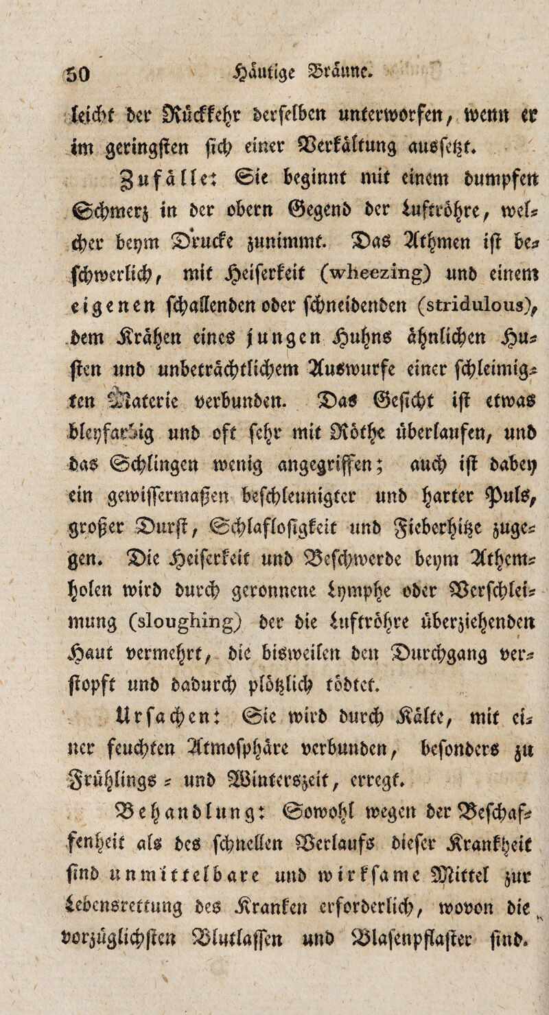 :tei6f Dvurffe^r berfeibcn unteiwrfeit, ttJCttit er im geringjlm fid; einer ©erfdftung aue^fe^f. gufdtle: ©te beginnt mit einem bumpfett ©4^merj in ber obern ©egenb bcr inftr6|re, mU 4)er bepm ®rucfe jnnimmf. 3(t^men ijt be^ fdbmerticbr mit ^eiferfeit (wheezing) unb einem eigenen f4>a!Ienben ober fdbneibenben (stridulous), .bcm i?r%n eine$ langen ^ul^n$ dl^nKc^en ^Us: fien mb anbetra(ji?tliöbem 3(ut5W)arfe einer fdblcimig^ ten älaterie perbunbett- !Da6 @ejt<^t ij! etma^ blepfarSig unb oft fefjr mit Stotl^ uberfaufeu/ unb ba6 ©cblingen menig angegriffen; mä) ift babei; ein gemiffermaßen befebfeunigter unb b<^r(er ^ufe, grower S)urfl, ©cblaffoflgfeit unb gieberbii^e juges: gen* S)ie ^ciferfeit unb ^efd;n)crbe bei;m bofen mirb buv^ geronnene ipmpbe ober ^erfebtetj: mung (sloughing) ber bie iuftrobre uber^iebenben ^^aut nermebrf, bie bis^meiten ben ®urd;gang ner^^ fiopft unb baburdb pfoi^licb tobtet* ltrfa4)cnt @ie mirb burdb MUc^ mit eh ner feuebten 3(tmofpbare rerbunben, befonberej ju Srubfingg ^ unb 3Bintere;$eit, erregt* ^ebanbtung: ©omobi megen ber SJefebaf^? fenbeit afg beo febneßen ^erfaufei biefer Äranfbeit finb unmittefbare unb mirffamc Vittel jur iebcnoretmng be6 i^ranfen erforberfid)/ moron bie^ rorjuglicbficn S5lullaffen unb S)lafenpPa|ler finb*