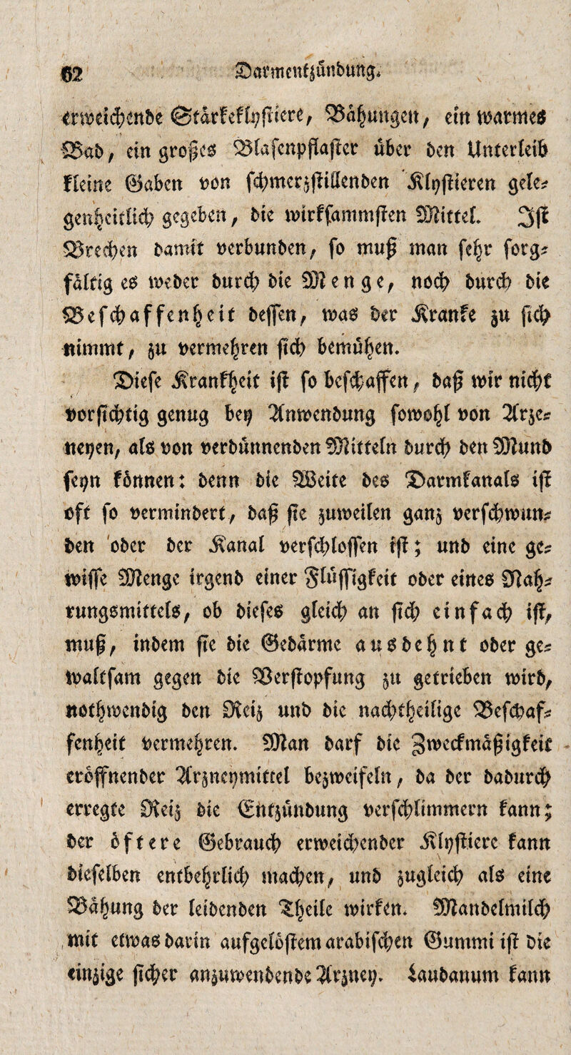 wwei^en&e etttwatmc« S5<5b / ein grof es ^(afcnpflaficr über ben Unterleib fleine ©aben non fcbmerjjbiaenben .Kfpjbierett gele? gen^ci£li4> gegeben, bie wirffammfben fÖJittef. 31^ Sprechen bamit »erbunben, fo mu^ man fe§r forg# faltig es webet bureb bie SS e n g e, no^ bnrd) bie SJefebaffenbeif beflen, was bet Ätanfe ju ftcb nimmt, ju netme|ten fi(J) bemühen. S)iefe .i^tanfbeit i|? fo befefaffen, ba^ wir nicht i ' t)orftc^tig genug be^ 3fnn)enbung fowo^I non nc^en, ötß non nerbunnenben 95iitfe(n burd^ ben SSHunb fei^n fönnen: benn bie SBeite beo Sbarmfanato ij! oft fo nerminbert, ba^ fte jmneilen gan§ nerfd^wun;? ben ober ber Ji'anal nerf^jloflen tj!; unb eine gc^ tniffe 9Kenge Irgenb einer Stn|figfeit ober cineo rungomiftelo, ob biefeo gfei4) an ftä) einfach? ifb, muf, inbem fte bie ©ebarme auobe^nt ober ge^ tnaftfam gegen bie SJerftopfung 511 getrieben tnirb, itöt^trcnbig ben Stei^ unb bie nad^t^eiüge 93ef0af?: fen^eit berme^ren. 9)lan barf bie gtneefma^igfeit erbffnenber 2l*r§ne9mittel bejtneifeln, ba ber baburd^ erregte Ovei^ bie (ghtjunbung nerfd;(immern fann; ber öftere @ebrauc|) ertneid)enber ilii;ftierc fann \ biefelben entbe§rlid) machen, unb §ugteic^ alö eine ©a^ung ber leibenben “^Ijeiie tnirfen* tölanbefmild? mit etmaobadn aufgeiöjlemarabif^en ©ummiifibie linjige jtc^^er anjuroenbenbe 3lrpe9» iaubanum fann