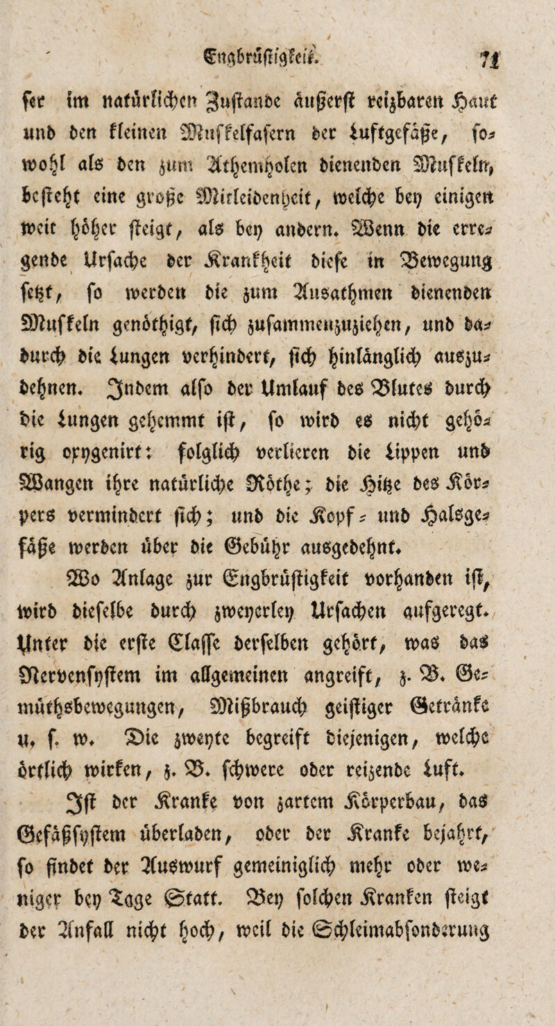 fee im naförKdjcn (iußerfi t?eiibaren unb ben ffeineit 3)?uffe[fafern ber iuffgcfapc, foa tt>o§I a(s ben jum bienenben SOJiiffcfn» beließt eine gro)jc Siirlcibenijdt, wel^e be? einigen weit |öfjei’ ffeigt, als be? anbern. SSenn bie errca genbe Urfacbe ber Äranf^eit biefe in ^Bewegung, fc?f, fo wet ben bie jnm 3insaf^mett bienenben SJKttffeIn gen6t|igf, fidb jufaminenjHjielen, nnb baa bttccb bic iungen »er^inbert/ (icb l^inlanglibb «uS}u=» be^nen. 3'’bem alfo beu Umfanf bes 35futes burcb bie iungen gehemmt iji^ fo wirb es niebt ge^ca tig of;?genitt; fotgli^ »erticren bie iippen unb SBangen i^re naturli4)e OCbt^ej bie besÄoca pers »ertninbert (idb; unb bic ^opfa unb ^»atsgea fa0e werben über bit ©ebubr ausgebebitt* ®o 2(nfage jur ©ngbrufiigfeit Por|anben ijl^ Wirb biefelbe burdb jweperfe? Urfacben aufgeregt, ynter bie erfie ©iaffe berfelben geborf, was bas Sflerpenfpjtem im adgemeinen angreift, j. iB. @ea inuf^sbewegungen, SUi^rau^) geijtiger ©efranfe u, f. w, S>ie }we?fe begreift biejenigctt/ weldbe brtlicb wirfen, j. iB. febwere ober reijenbe iuft. ber kraule »on jartem jvorperbau, bas @tfagfi;|!em uberfaben, ober ber J'ranfe beja^rt,’ fo finbet ber 3Cuswurf gemeinigiicf) mebr ober wea niger be? 'tage @tatt. iBe? folcben ifranfen (icigf bet 2fnfall nicf»f §ocl?, weit bic ©cf^leimabfonberuug I