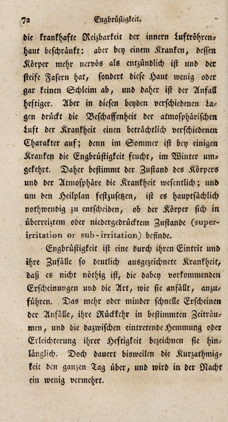 7« * i- tie franf^afte ^vetjbarfcit ter inneen iuffro^tett^ ^ant bef^ranft: aber be^ einem i?ranfen; tcjlcit jKorper mel^r nert>b6 ate cne^unblicb i(l unb bee ffeife gafern ^at, fonbert biefe ^aut menig ober gar feinen ©cbleim ab, nnb ba^er ip ber 3(nfall ]§eftiger. 2(ber in biefen bepben rerfe^iebenen la^ gen brneft bie 525efc^affett^eit ber atmofp|drifc^en iufe ber JKranf^eit einen beerdcbfficb Derfd^iebenen £§arafter auf; benn im ©ommer ip bep einigen Äranfen bie (Engbrüpigfeit feu4)t, im SBinter gefehlt. S)a|er bepimmt ber 3upanb M Äorpers? unb ber 3(tmofppre bie ^ranf^eit mefendicb ; nnb 4m ben jpeifpfan fePjufeßen, ip e6 ^auptfdcblic^) noe^menbig ju enefebeiben, ob ber Körper peb in überreifem ober niebergebruefeem 3npanbe (super- irritation or sub-irritation) bepttbe* Sngbrupigfeit ip eine burdb i^t’en (Eintrif unb i^re beutfidb auögejei^netc ^ranf^eif, bap cs ni4»t not^tg t(!, t»ie »orfonimcnbcn (Erf^cinungen unb bie Htt, rote fte anfallf, anju^ fuhren. . 35a« me^r ober mtnber fcttnelle (grf^einet» bet 3tnfalle, i^re 0^ucffe^t tu bcptmmten mett, unb bie basroif^en einfrefenbe ^emmung ober (Erkt^terung tf^ret ^effigfeit l>cjet4)ucn fie ^tus langlic^. 35od> bauert bisroeikn bie jlurjat^mig« feit bcu ganjen 'Jag über, unb roirb in ber 0^a^t ein wenig »erme^rt.