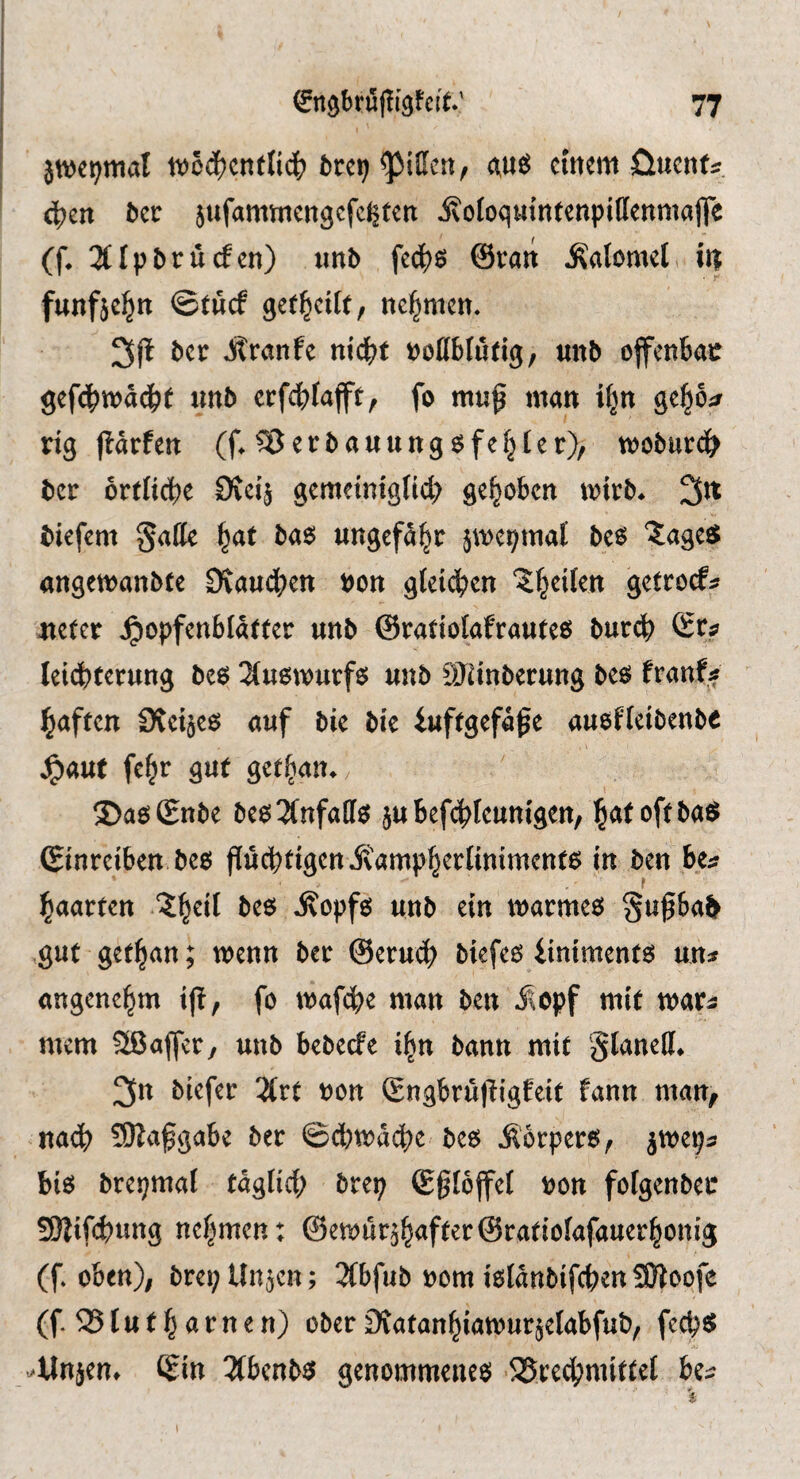 jwc^mal w5c^cnfli(^) fcrci) «uö eitlem öuenti, 4)ett bec jufammengefe^tett ivoioquintenpiffenmafle (f. 3trpbrücfen) iinb fee^s ©van Calomel it| funfäc^n ©tuef nehmen. Jlranfe nii)t tjottbludg, mtb offenbar gefd^tt?ad^t xmb crfdbfajft, fo muf man ^cf^ba rig llärfen (f. Verbauunger), troburc^ ber orriiebe £Kei^ gemeiniglich gehoben mirb^ 3^ biefem Satte ^at ba6 ungefähr jme^maf beö ?agefiJ angemanbte 9vaud;ett x>on gleichen ‘Jheilen getroef:? meter ^opfenblatter unb ©ratiolafrauteß bur(^ ©r;? lei(hterung beö ^luemurfö unb 9Jiinberung beö franf^ haften 3vei§eö auf bie bie iuftgefa^e aueflcibenbe ^aut fe^r gut get^an^ ©aöSnbe be63(nfatteJ jubefchleunigen, h^toftbaö (Sinreiben be6 pehtigenivamphertinimentö in ben hta haarten .^h^il be$ ivopfö unb ein marmeö Sußbai ,gut gethan; wenn ber ©eruch biefe6 liniments un^ angenehm ip, fo mafebe man ben Äopf mit mar^ mem 3ßafjer, unb bebeefe i^n bann mit glanett* 3n biefer 2lrt bon Sngbru|lig!eit fann man, nach 50Za^gabe ber ©chmache beo Äorperö, biö bret;mal täglich brep ©gtoffel t?on folgenber Sßifd^ung nehmen: (f oben); brepUn^en; 3(bfub »om ißlanbifchen SÖlopfe (f. 05 lu t h ar n e n) ober £)vatanhiamur§elabfub, feche» Aj ^Unjen. <£in 3(t)cnW genommcncei SSvec^tmittet Ui