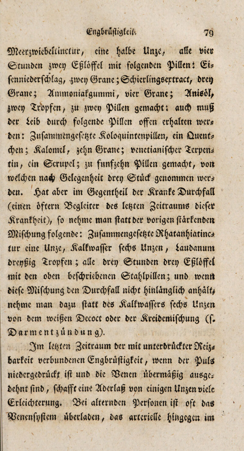 CJReerjtviebcnütctur/ cine ^atbe Unj^^ alle t)ieis @^un^ctt 5tt)ci; (g^Iojfel mit folgcnben ^Jidcnt fcnniet)erfd)[vig, •5tt)et;@ranc;@cbierKng6ej:tract, brc^ ©rane; 3(mmoniafg«mmi, t)ier ©nanc; jmci^ ‘^rbpfcH/ }u amep ^ideit gemacht: auef) mug ber ieib ^ur(b folgende ^ißen offen erhalten mu ben: gufammengefej^te ^ologuintenpiflen, ein öuenf:? 4?cn; jlalomel, je^nSrane; t^enetiamfdber Xerpen:^ titt; ein ©crupel; §u funfte^n ^tClen gemad;f, uon meld^en na^ ©elegen^eit bre^ ©tucf genommen mer^j ben* \^af aber im ©egent^eU ber Äranfe 35urcbfall (einen oftern SSegleiter bt$ lenten biefei^ ^ranf&eit), fo ne|me man jtattber Porigen jiarfenben SOlifefeung fofgcnbe: Ot^afan^iatinc^ tut eine Unje, ilaffmafler fedb6 Unjen/ iaubanum brepgig tropfen; ade brep @tunben brep (Ef lbffe^ mit ben oben befdbn^bencn ©ta^Ipiden; unb mcnil biefe SOJifebung ben ©urcbfad nit^t ^tnldngficb an^dif^ ne^me man baju gatt beö Äalfmajfero feeb^ Unjen pon bem meigen ©ecoct ober ber Äreibeatifebung (f# Garment junbung), 3m letzten S^itraum ber mitunterbrdefterSfeiji barfeit perbimbenen Sngbrufligfeit, tPenn ber niebergebrucfjt i|l unb bie ^enen ubermdgig auoge^ be^ntjinb, fobajfteine 2Cbertag pon einigen Unjenptefc ©rieicbferung* 25ei afternben ^^erfonen ig oft bag 93enenfp|?em wberfaben, bae^ arterielle i&ihgegen im