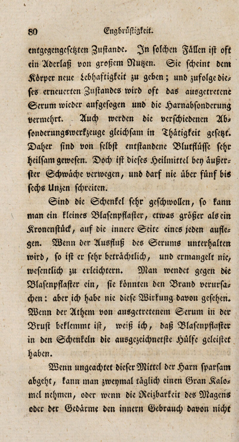 K 80 (^ngküjli^fcit enfgegcngcfe^fen 3uf!ant)e* fofc|)en Sitten iff oft ein '^berlaf t?on grofem 9]ui|en. @ic fc^eint bm :K6rpet: neue ieb^aftigfeit $u geben; unb jufofge bk^ fe$ erneuerten auogetretene ©erurn wieber aufgefogen unb bic ^arnabfonberung t)erme§rt* 3(ud^ n^erben bie uerfebiebenen Hh fenberungt^tnerfjeuge glei4)fam in ‘^^adgfeit gefe^d ®a(jer jinb uon fefb|f entpanbene 23futpufle fe^tr l^etlfam gen^efen. ©oc^ i|t biefee; ^eifmittef bei) äußere f er @c^tt)a4?e uerujegen, unb barf nie über fünf bitJ fec|)0 Unjen fc(;reiten. ©inb bie ©dbenfef fe^r gefc^mollen, fo fantt man ein fleinesJ ^Slafenp^affer, etma^ grower allein j?ronen|!ucf, auf bie innere ©cite eincö ;eben aufie^ gem 20enn ber Xu^fluf be6 @erum6 unterl^aften mirb/ fo ijl er fe^r betra4>tH<^/ unb ermangeft nie, mefentfii^ ju erteic|)tern* SDlan menbet gegen bie SSlafenpflaper ein, jie fonnten ben 25ranb tjerurfa^ (pen: aber^iep pabe nie biefeSBirfung bat)on gefepem SBenn ber 3(tpcm t>on aue^getretenem ©erum in ber 525ruff beflemmt ifl, trei^ icp, bag ^lafcnpgaffer in ben ©(penfeln bie au^gejeicpnetge ^uffc gcleipet paben. ?3[Senn ungeadbtet biefer SWittcI ber jparn fparfam abgept, fann man jmepmat taglid) einen ©ran met nefjmen, ober menu bie Oteijbarfeit beö SOJagcrien ober ber ©ebarme ben innern ©ebraucp baron niept