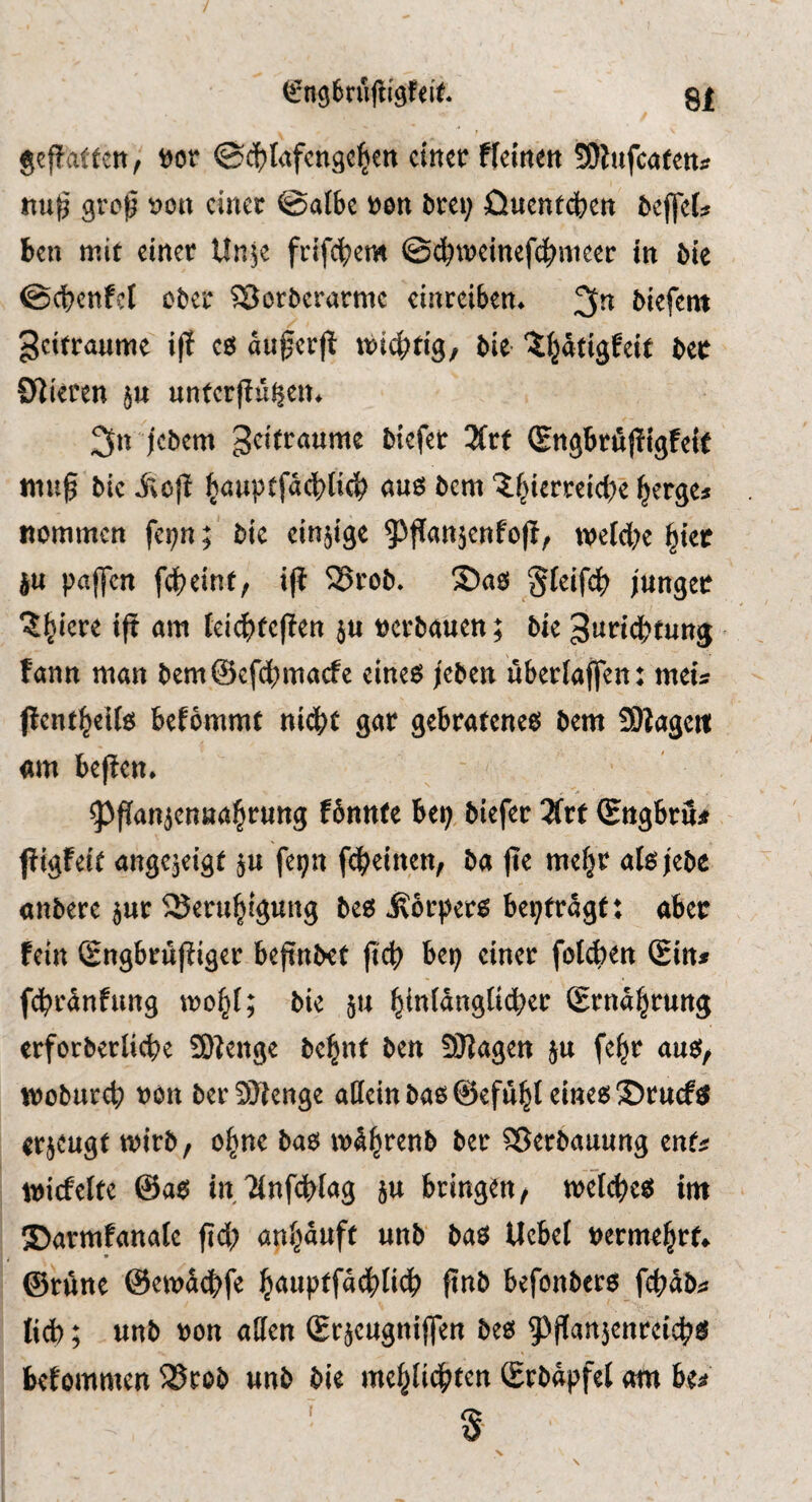 geffatfctt f »or ©(^lafcnge^en einer fleinen SJlnfcaren* nu|3 groß »on einer ©albe »en brei; öuentdben beffet ben mit einer Unje frifeßem ©(^»einefcßnieer in bie ©cßcnfel ober 5Sorberarme einreiben. 3^ biefent geitranme iff es außerji mießtig/ bie ^^ätigfeit bec Offieten ju unterffü^en. 3n jebem geifranme biefet 3(rf (gngbrfiffigfeif muß bie j^oß ^anptfäcßtitb «us bem '?|ierrci(ße ^erge» nommen fei;n; bie einjige ^^ßanjenfoß, noeieße l^iec ju paffen fdßeinf/ iß ^rob. ®as Sleifß» junger ^^iere iß om leiß)teßen ju »erbauen; bie ^uridßtung fann man bemSefeßmaefe eines jeben überlaßen; meis ßenfßells befbmmt nidßt gar gebratenes bem Sßagctt «m beßen. ^ßanjenaaßrung fSnnfe bep biefer 2frt (Engbru* ßigfeit angejeigt ju fepn feßeinen, ba ße meßr alsjebe «nbere jur ^Serußigung bes Körpers bepfrägt; aber fein Sngbrußiger beßnbet ßß) bep einer folß)ett (Ein* fßränfung woßl; bie ju ßinldnglicßer (Ernäßrung erforbertieße 9)fenge beßnt ben fSJJagen ju feßr aus, wobureß »on berSKenge allein bas ©efußt eines ©rueftf trjeugt wirb, oßne bas »Ißrenb ber Sßerbauung ent« »icfelte @as inflnß^lag ju bringen, melcßes im ©armfanale ßß) anßauft unb bas Uebet »ermeßrt. ©rAne @emäß)fe ßauptfäß)lidß ßnb befonbers (ßjAb« tiß); unb »on allen (Erjeugnißen bes gjßanjenreißjs befommen 23tob unb bie meßliß»ten (Erbäpfel am iu