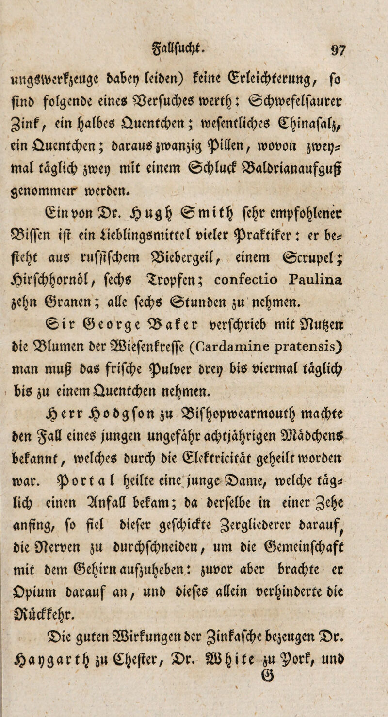 I «sijäwerfjmge baBc^ fctben) feine ^rteidjjfernng, fo finb fofgenbc eine« ?5erfu(^)e« werf|: @(^wefeffaucec 3inf, ein falbes Üuent4>en; wefentlicbe« C^inafafj, ein ünentdben; baran« jwansig Rillen, wonon jwe^« tnat (agftc^ jwei; mit einem ©4)tucf SSatbnanaufguf genommeir werben. Sin von Sr. 4)ug^ ©mif^ fe§c empfo^enec 5Biffen i(l ein i'ieblingsmitfet »ieler ^raftifer t et be« fie|c au« rufiifdKm ^iebergeif,, einem ©crupef; ^irfcb^ornot / fecb« 'Sropfcn; confectio Paulina je^n ©ranen; alle fedb« ©tunben jn'nehmen. ©ir ©eorge 535afec »erfd^rieb mi( 0ln^e« e bie 525lumen bet SBiefenfreffe (Cardamine pratensis) man mnf ba« frifebe ^u(»er brei; bi« »iermat Paglidb bi« ju einem ünenfcben nehmen. ' j^err Jpobgfott }tt SSifbopwearmoutb madbfe ben §a(l eine« jungen ungefähr acbtjäbngen fÖJäbcben« befannt, tueldje« butd) bie Stef fcicität geteilt worben war. !pottal ®ame, welche tags 1 lieb wirten 2(ttfa(l befam; ba berfetbe in einer 3^1^ anftng, fo fiel biefer gefebirfte ^^t^öf^^berer barauf^ bie9lert)en 5U burcbf4)neiben, «m bie ©emeinfebafe I mit bem ©ehirn aufjuheben: }u»or aber brachte ec Opium batauf an, unb biefes allein »erhinberte bie CÄucffehr. ®ie guten SJirfungen ber bejeugen S)c. ^apgarth ä« Shtliet/ SJt- äw'pbrf, unb ©