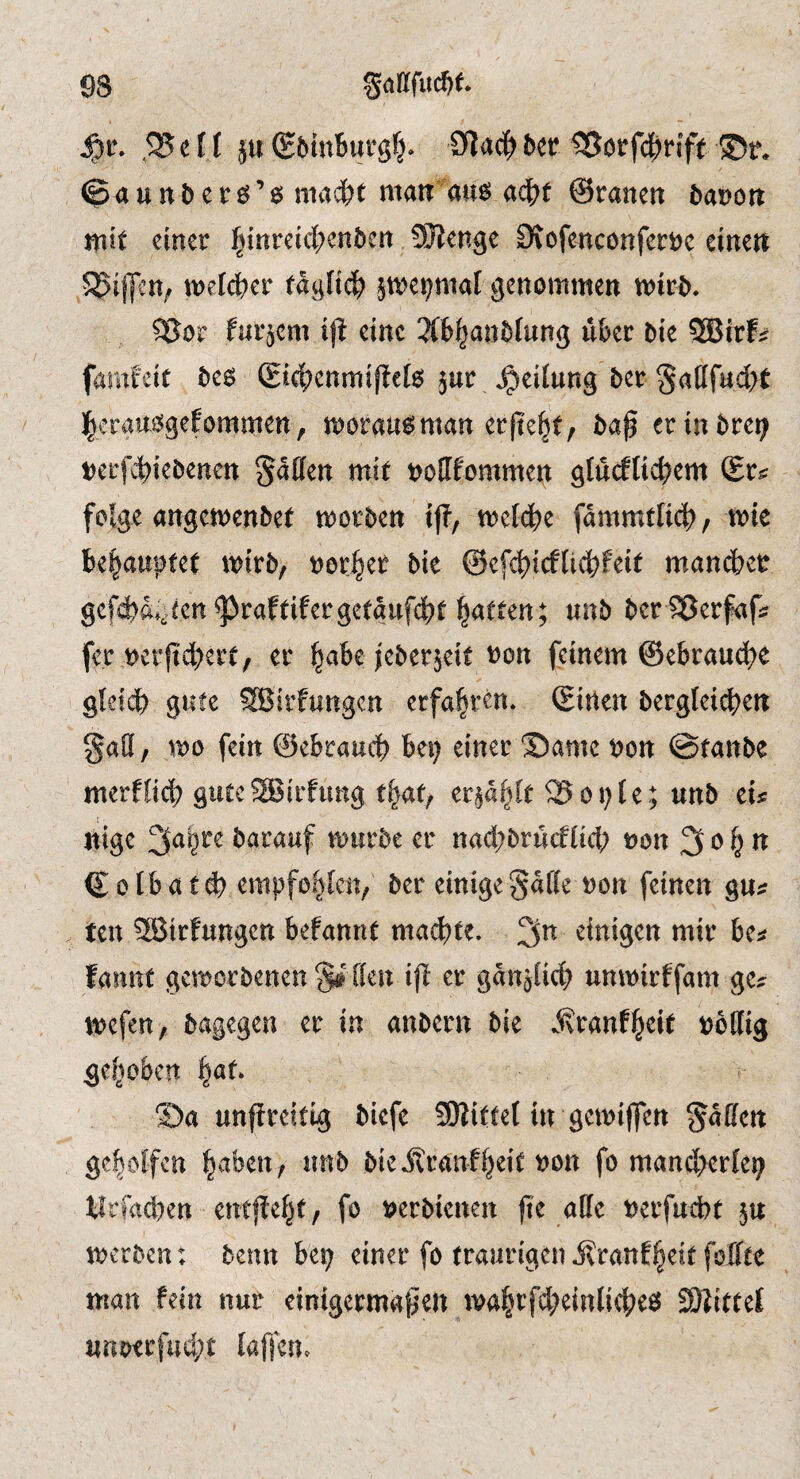 93 gafffuc^t ,25 e f f ju (£5utBursfj» btt 25ötfc^rift ©t\ ©aunBer^’ö tnai)t mair au6 aä^t ©ranen t>at)ött mit einer f^tnreicBenben SJJenge Otofenconferijc einen 5^ij]cn; tt)e[(^)er tagli(^ pepial genommen mird. ^or furjcm ijf eine 3(b|an5fung über bie SBirf:? famfeir be6 (Sic|?enmifIc(o jur Teilung ber SaIIfud>( |eraui5gefommen, morau^man erfi'e^t, baf erinbre^ t)erf4)iebenen Soffen mit t>oIIfommen gtudlicbem ©r^ folge angemenbet morben tj?, meldbe fdmmtlicB, wk be|aupfet mirb, border bie @efct?icflicbfeit man(i>er gcf^d;^cen^raftifergetdufd?t l^atten; unb berlSerfafi? fer t)crftd)ert, er ^abe jeberjeit t?on feinem ©ebraucB^ gleidb gute SBirfungcn erfahren, ©inen bergleidjen gatt, mo fein ©ebraucb be^ einer ©ame non @tanbe merflid; gute52Jirfung t^af/ er^d^lt 25onie; unb tu nigc 3^bre barauf mürbe er nad;brucfüd; non 3 ^ © 016 a t d) empfohlen; ber einige §df(e non feinen gu^ ten SBtrfungen befannt machte, einigen mir bt^ fannt gcmorbenen S# [(en ijl er gdnjlid) unmirffam ge? tnefen, bagegen er in anbern bie .^ranf^eit nollig gel^obcn i^at ©a unffreitig bicfe SÖlittel in gcmijfen pullen geholfen ^aben, unb bie Jlranffjeit non fo mand>erle9 tlrfacben entfielet, fo nerbienen (te alle nerfudbt ju merben ; benn bei; einer fo traurigen jlranf^eitfoffte man fein nur einigermaßen ma|rfd;einli(^e^ SKittet unoerfud;t lafjcm