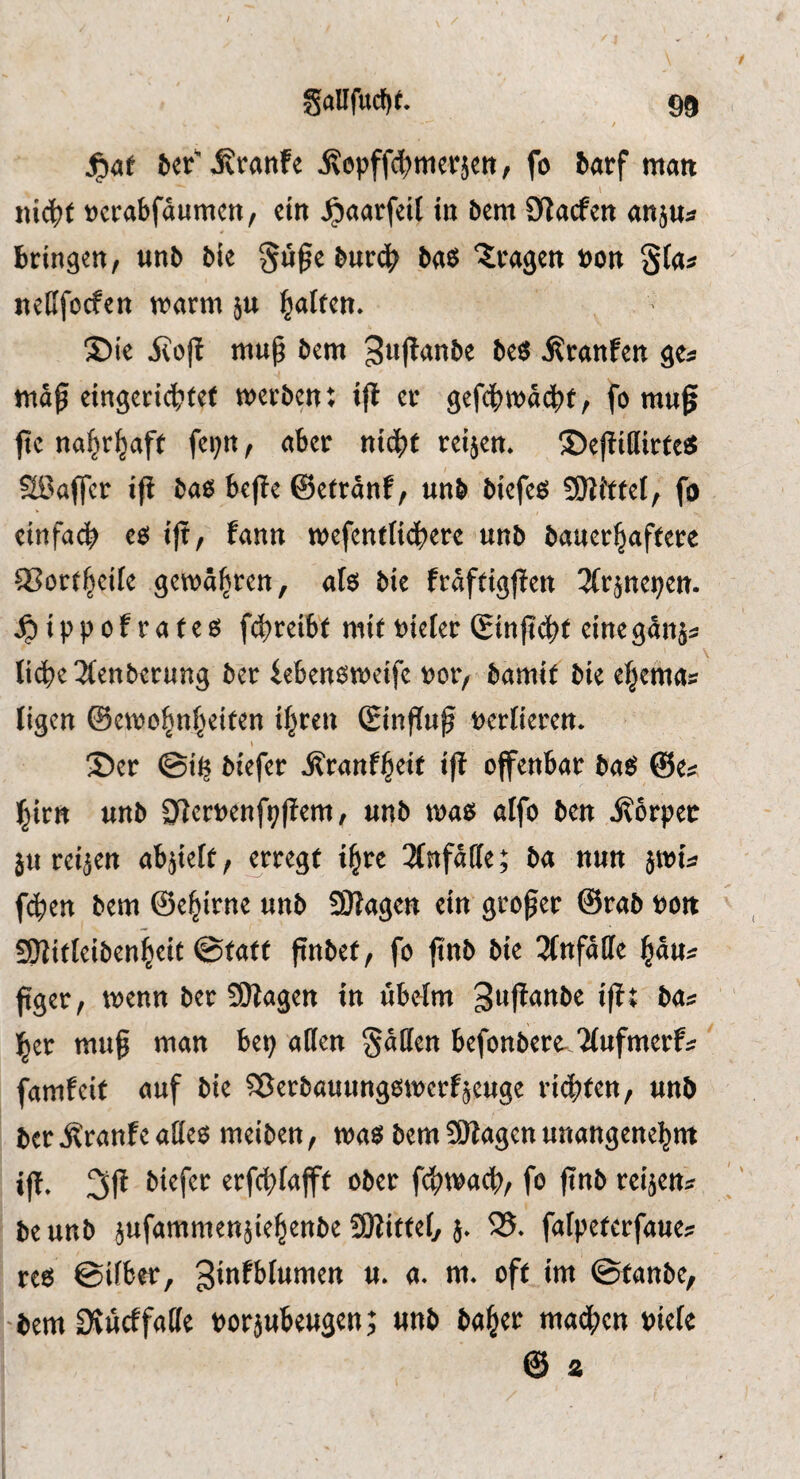 jg»4t l>«r'ivranfe ^epffct>niet:}ctt, fo ^arf matt \ ttic^tf ttctabfdumen, ein ^aarfcU in bem CRacfen an}«« bringen, nnb bie §u0e bur4> bas fragen »on gia« neUfocfen warm ju Ralfen. ®ic jlo|l mup bem gult^nbe bes i^ranfen ge« mag cingericbfet werben; ifl er gefcgwacgf, fo mug gc na^r^aft fci;n, aber nidgf reijen. ©egiilirfc« Sßaffer ig bas bege ©etrdnf, nnb bicfes SUiffei, fo einfacb co ig, fann wefenttidberc nnb bauerbaffcrc QSortbeife gewähren, als bit frdftiggen ^Irjne^en. ipippofrafes fdtreibt mit»ieter (gingcbi einegdnä« Ii(lte3tenberung ber iebensweifc »or, bamit bie edemas ligen ©ewo^nbeiten i|ren Singug »ertieren. 35er ©i^ biefer ^ranf^eit ig offenbar baS @e« ^irn unb 0lcr»enf9gem, unb was alfo ben jforpec ju reijen abjielt, ^rregf igre Unfälle; ba nun jwi« f^en bem ©ebirne unb SWagen ein groger @rab »ott SJJifleibenieic ©faft gnbet, fo gnb bie 3tnfdffe ^du« gger, wenn ber 50lagen in ubetm Suganbe ig; ba« l^er mug man bep alien §dllen befonbere Ttufmerf«' famfeit auf bie Sßerbauungswerfjcuge riegfen, unb ber^ranfe alles meiben, was bem ÜJlagen unangenel^nt ig. 3g erfcglafft ober fcftwacg, fo gnb reijen« be unb jufammenjie^enbe SHiffel, j. 58. falpcterfaue« res ©liber, ginfblumen u. a. m. oft im ©tanbe, -bem Otueffatte »orjubeugen; unb ba^er maegen »iele @ z