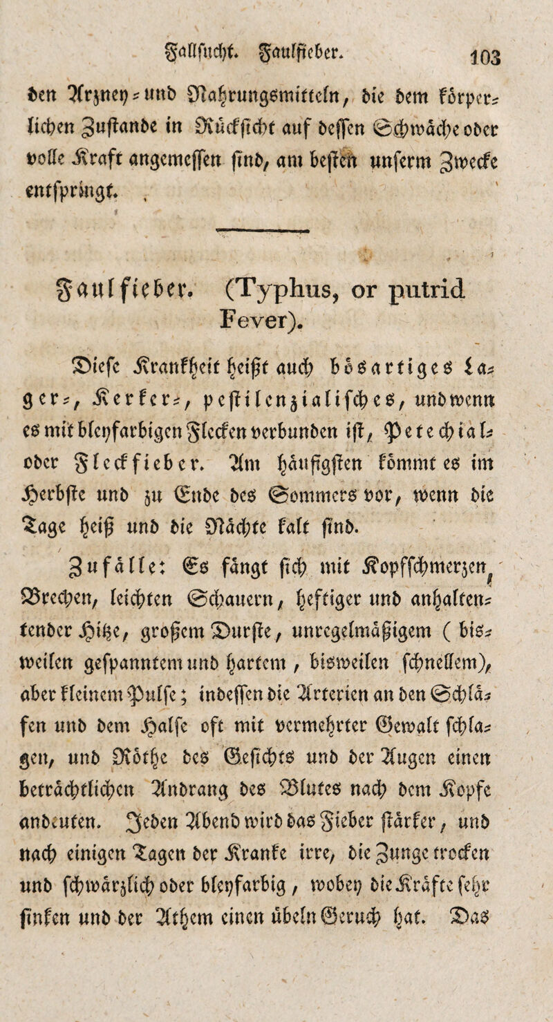 ^önfud[)t gcrufftcber* ttn ?(rjnet) uttb afialtrungesmt^tcfn, bk bem forpcr^ lieben Dtücfficbt auf beffen @4?«>acbe obeir DoHe itraft angemeffen jinb/ am bc|Tcti unferm 3^^cfe entfprmgt . ^aulfiebeiv (Typhus, or putrid Fever). ®iefc ivranfl^cif l^cift auch bbdartige^^ la^ ger;^, jvcrfcr^, pcfitlcnjialifcbe^, unbnjcnn e6 mit bleifarbigen Slccfen berbunben if!/ ^ete^^ial^ - ober Slecffieber» Tim ^auftgfien fommr e6 im ^erb|!e unb §u (£nbe bc^ ©ommerö Dor, wenn bie 3:a9e ^eif unb bie 97act;re fair ftnb. 3ufdlte: fangt ficb, mit ^opffebmerjen^' 25re(l;en, leichten @d)auern / heftiger unb anbalten:^ tenberJpi^C/ großem S)urj!e, unregelmdpigem (hk^ weilen gefpanntem unb hartem , bisweilen fcbnellem)/ aberfleinem^ulfe; inbeffenbie 3lrterienanben©dbld5' fen unb bem ^alfe oft mit tjcrme^rter ©ewglt f^la;? gen, unb Diothe bc$ ©efi^t^ unb ber 3lugcn einen beträchtlichen 3lnbrang^ bee SSluteö nad; bem i?opfe anbeuten. 3eben 3lbenb wirb ba6 lieber jidrfer, unb nach einigen Jagen ber ivranfe irre, bie 3P«se treefen unb fdhwdr^liih ober bleifarbig , wobei bie jl’rdftefehr finfen unb ber 3(them einen ubeln@eru^h hat.