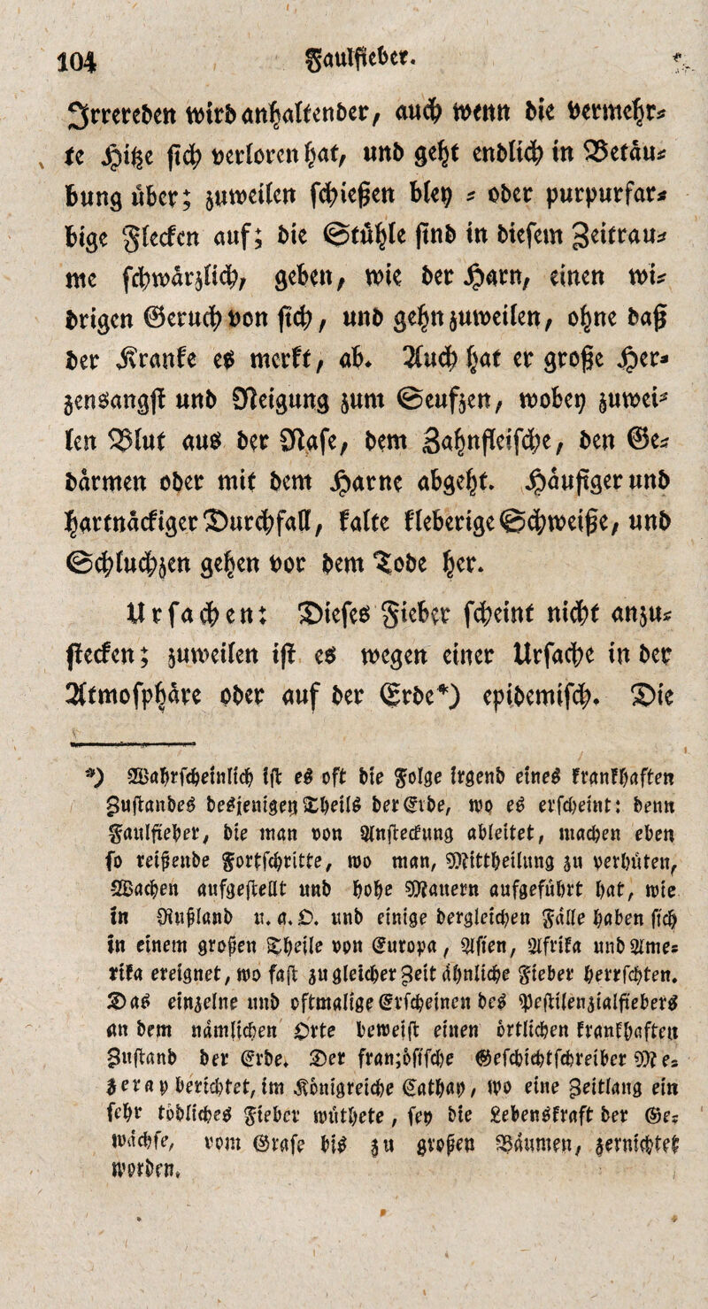 3rwe6en wifbanlalfenbei:, auc& wttitt bk bemcl^r* <c |id^ »ertorcn «nb ge^t cnblid^«« 95cfäuf Bung über; juweiku febkgen b(e^) * ober purpurfar» Bigc Sfeefen auf; bie @tö^te jtnb in biefem geitrau^ nie fcBwärjiidbf geben, wie ber^arn, einen xou brigen ©erucBöon (t^, unb ge|nju»eilett, ol^ne bag ber i^ranfe ep merft, «b. 2(ucb ^at er groge ^et» jensangg unb Steigung jum ©eufjen, wobep juwek len ^iut «ue( ber Siafe, bent Ba^ngeifibe, ben ©e« barmen ober mit bem ^arne abgebf. J^äuggerunb bartnäcfiger®ttrdbfall, falte fieberige@(|)weige, unb ©(^ludbjen geben Por bem ^obe b«r* Urfatten; ®iefets §ieber f4)einf ni(bf «njus fleden; pweifen ig e<5 wegen einer Urfacbe in ber 2(fmofpböre ober «uf ber ©rbe*) epibemifeb. ®ie 9Ba^rfc^)et«nc^> fft oft bte !t:genb etne^ UmfWten guftanbe^ be^ieiilgeiji ber(gvbe, wo erfebemt: betin ^aitlftebet, bie itian oon aMeitet, machen eben fo reifenbe Sottfeb^tte, wo man, ^tittbeilung su verböten^ -SBacben önfgofteßt «tib bobe ?0?auet?n aufgefübrt \nt, wte tn 0iiifIanb it,itnb einige berglcicbeit bnben ftcb in einem grofen ^bdl^ ^>0« (^uro^ja, Elften, Sifntn «nbStmes ttfa ereignet, wo fa|b jugleicher ^eitdbnlicbe lieber berrfebten. einzelne iinb oftmalige ^rfcbejncn be^ ^elbtlen^talfteber^ gtt bem ndmlicben C^rte bewetfl einen örtlichen tröntbaften Siifbanb ber (^rbe, 3)er fran;6ftfcbe ©efebiebtfebreiber 9)?e* ^ er fl 0 berichtet, im Äonigreicbe €atbab/ ibo eine ^eitlang ein feb^ tbblicbe^ lieber wiitbete, fet) bie gebengfraft ber ®e* wdcljfe, vom ©rgfe bi^ $u gvope» SSdiimen, jerniebtet worben»