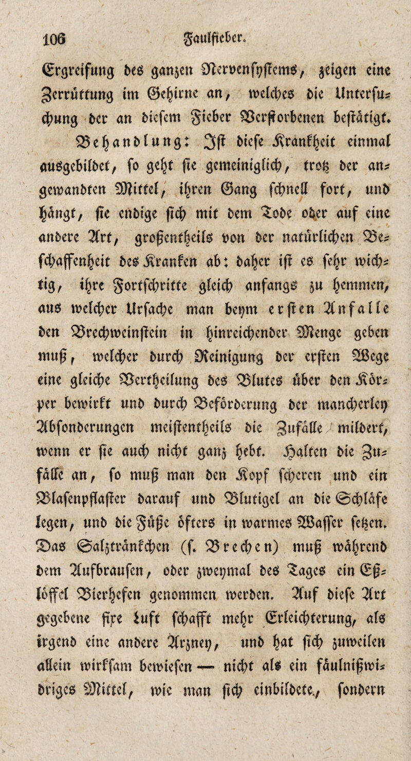 Sr^rdfung ganzen Slert^enf^flcm^J, jdgen cine gcrrjJffung tm ©cl^icnc an, tvelc^e^ bit Untctfu? <|)wng 5ctr an ^^cfcm gieber SSerfforbenen bejladgt* ^ei^anblung: 31^ il'ranf^dt dnmal «uögebilbct, fo ge|t |le gcmdnigncb/ frc^ btv an^: gen^anbfen ^Sflittd^ i§ren @ang fcbncH fort, unb pngf, fie cnbi'ge fidb mit bem ^obe ober auf eine anbere 2(rt, grofentbeii^ t)on ber naturiidben ^ei^ fdbaffenbdt be^ j?ranfen ab: ba^er ift eö fe^r mid):: tig, i^rc 5ö^tf4)dtte gfeid? anfangs ju fjemmen, au6 mefcbcr Urfacbe man beijm erflen 3(nfaHc ben ^Srccbmcinjldn in 3)?enge geben muß, meldber burcb Dicinigung ber crßen 2ßege eine gfeidbe ^ertbeitung bc^ 25lute^ über ben Äor^ per bemirft unb burcf) ^eforberung ber mand^erict) 2(bfonberungen mdßentf)eii6 bie ^ mifbert, menu er ße and? nid^t ganj b^bf, fatten bie gu^ faffe an, fo muß man ben Äopf fd)ercn unb ein ^fafenpßaßer barauf unb 23Iutigel an bie©dblafe legen, unb bie^uße öftere in marmeö SBaffer feigem S)ae> ©al^tranfcben (ß 25 re eben) muß mabrenb bem 3(ufbraufen, ober 5me9mal beö ‘Jage^ ein (Eß^ lofel ^ier^efen genommen merben, 3(uf biefc 3trt gegebene ßpe iuft febafft me^r (Erteiebterung, afö irgenb eine anbere ^(rjne^, unb ßdb jumeiien aEein mirffam bemiefen nicht at^ ein fäulnißmis brigcö SJJittef, mic man ßd) cinbifbete., fonbern