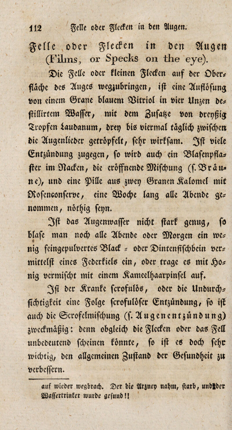 g-cffc o&er ^lerfen in Den SCugeit (i’ilms, or Specks on the eye). \ ®ic §cl(e ober fleinen ^feefen ouf ber OBer# facBe be«! wcgjuBrmgen, i|i cine ^(upSfung »on einem @rane Bfanem Vitriol in bier tlnjen bcs jiifiirfem SBaffeo/ rail bem bon brep^ij Sropfen iaubannm, brep Bib piermal taglidB jtoifeBen bie ^(ttgenlteber getröpfelt/ fe|r toirffam. 31^ biele Cntjnnbung jugegen, fo wirb au<f) ein 525lafcnpflas ftet im Olaefett/ bie eroffnenbe 3)iif(l)ung (f.525rän» ne), unb eine 95ille aus }t»ep ©ranen .Calomel mit N DvofenaonferDe, cine SBod^e fans libinH sc:? nommen, not^tg fe^m ba6 ^fugenwaffer niä)t ftatt genug, fo Blafe man nod^ alle 3(ben5e ober Sßorgen ein ma nig feingepuluerteg 25[a(f ^ ober 2)intenftfct)bctn uer^ mitteljl eineo Seberfielo cm, ober (rage co mif^o^ nig nermifetu mit einem ^ameell^aarpinfel auf^ 3jt ber Äranfe fcrofuloes, ober bie Unbur4>^ fic^tigfeit eine fcrofulofer (gntjunbung/ fo ijt bie ©crofelmifc^ung (f 3C u g e n e n t $ u n b n n g) 5me(fmdptg: benn obgteid^ bie ^lecfen ober bao §ell unbebeutenb febeinen fonnte, fo ifl e6 bO(^) fe^c miebtiö, ben allgemeinen 8u|!anb ber ©efunb^eit ju loerbcjfern. auf wieber wegh’acb. iu itatb, «nbSber aäJaifertrlnfet wurbu öefwnbll