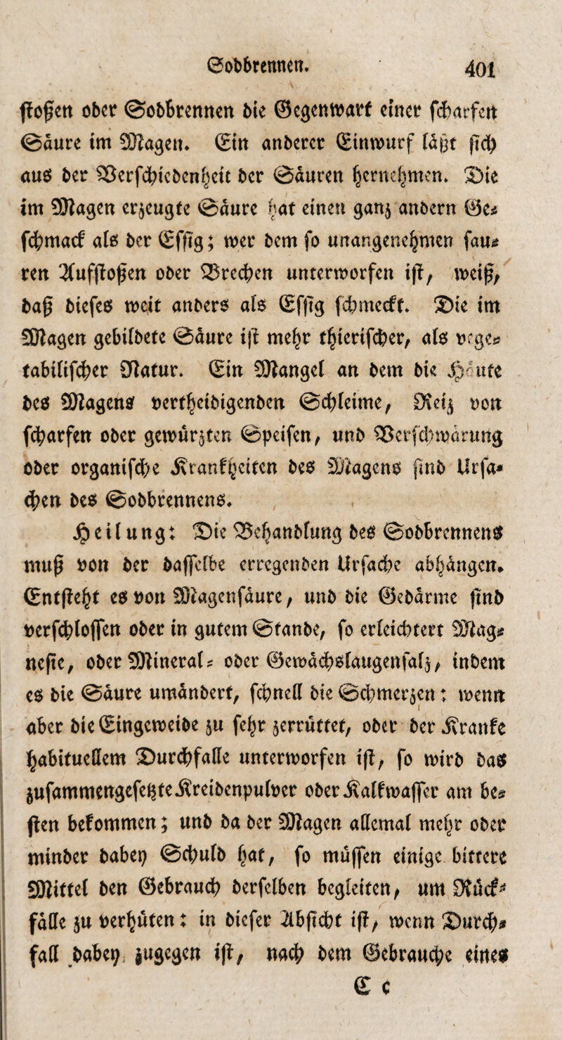 ffcfett ober (Sebbrennen bie ©egentvarf cimv fdxivfcn @aure im SDIageit. Sin nnberer Sinmurf fd§t (tdb öue; ber 93erfdbicbcnbcit ber @duren ^ernebmen. S)ie im 55WagCtt erzeugte @durc («at einen ganj anoern ©e^ fdbmarf alß ber Sffig; mer bem fo unangenehmen fau^ ren 3(uf|loßett ober SSredben unterworfen i|T, weif, baf biefeö weit anbero al$ (Sfftg febmeeff. ®ie im 5SKagen gebifbete @durc iß mehr (hterif^er, ale; rrge^ tabififdher Statur. Sin SÄangel an bem bie i)' ute beö SÖiagcn^ nerfheibigenben @(^)feime, Siei^ non fcharfen ober gewurmten ©peifen, unb 35erfd)Wörunä ober organifd)e i\ranfh^it<^n beo Sjiageno fmb Urfa^ 4)en bcfi^ ©obbrenneno. .Reifung: S)ie 35ehanbfung beo ©obbrennen^ muf tjon ber bafleibe erregenben Urfacbe abhdngem Sntjteht c$ von SDJagenfdure, unb bie ©ebarme jinb tjerfebfoffen ober in gutem ©taube, fo erfeiebtert SJtagjf ttcfte, ober SKineral ? ober @ewd(^)0taugenfa4, inbem c$ bie ©dure umdnbert, febneff bie ©cbmer^en: wenn aber bie Singeweibe ju fehr 5errüttet, ober ber ivranfe habituellem 2)urdbfalle unterworfen tji, fo wirb bas? jufammengefeijteilreibenpuloer oberÄalfwafer am bc& ften befommen; unb ba ber SSBagen allemal mehr ober minber babep ©ebufb h<it, fo mufien einige bittere SÖiittel ben ©ebraueb berfelben begleiten, um falle ju rerhuten: in biefer ilbficbt ij!, wenn 3)urdhi» fall babeij jugegen ijl, bem ©ebraud;e eines? S c