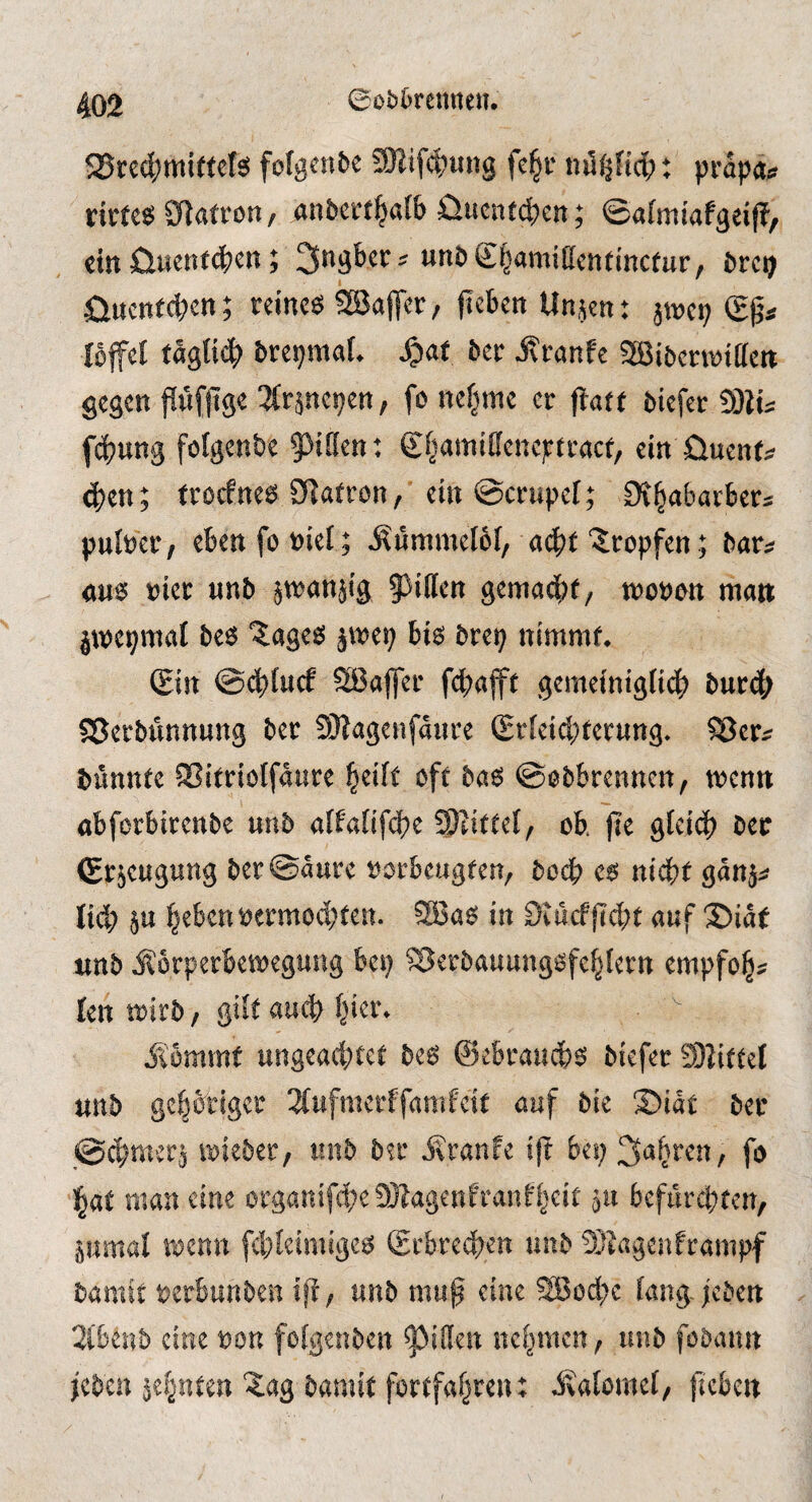 25red;mit(et^ folgcnbe 9Hif4?ung fc§r nöi^nd;: prapa;? anbert^afb 0ucnfdE)cn; ©afmiafgeij?, ein Cluentdbcn; ^ngber:? unbS^amiffcntmctur, brci^ öucnecben; reinem QBaflcr, peben Un.^en: imx) Ibffcl täglich brepmaL S^at 5etr Äranfe SBibcTOitfcn gegen pfjtge ^fr^nepen, fo nefjme er j!afe biefer Silu fd?ung fofgenbe pfien: Sf^amtffeneptraef, ein üuenf;? d)en; froefne6 SRafron, ein @crupcf; Oi^abavber^ pufeer/ eben fobiel; Äummelof, ac|)t‘tropfen; bar^^ cm t)ier «nb in^anjig §)i(len gemadbf; troben man jnjcpmal be6 “^ageö jmep biö brep nimmf* (Ein @cbtu(f SiBafler fcbajft gemetnigiie^ burd^ SSerbunnung ber SWagenfaiire (Erieid;eer«ttg- ^er^ bünnte ®itriölfaiire ^eift oft hm ©öbbrennen, trenn öbferbirenbe unb a(fatifd?e Wl\tU{f ob. f?e glcid) bec (Erjeugung ber©aure rorbeugfen, boeb c6 n\i)t ganj^? lieb p beben rermod;ten. SBa^ in 9iücffid;t auf 35iat unb j^orperbetregung bep ^erbauungofcblcrn empfob^ len trirb / QÜt auch ilbmmt ungead;tee be^ ©ebraueb^ biefer S)?ittel unb gcbbtigci' 3(ufmcrffanifctt auf bie S)iae ber ©d)meii irieber, unb btr j\ranfe ift bep fo bat man eine organifd;e9}?agenfranHjcit 511 befurebten, ö«mal trenn fd^Ieimige^^ Sebreeben unb 5}tagenframpf bamft rerbunben unb mup eine 2Sod;e (ang /eben 2i'6en5 eine ron feigenben Ritten nebmen, unb fobann jcbcu zehnten ?ag bamit fortfabten: Äalomei, peben