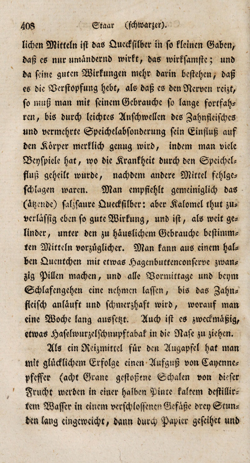 li^en SMitfetn tjl ^aö öuccfjlfficr in fo flcittcn ©abett, ba§ nur Mmatibetnb tvirft, baö n?irffam(?c; unö ba feine guten fHJicfungen me^r bavin bej^el^cn^ baf e6 bie ©er(?()pfung ^ebt/ aU baß cö ben SRernen reijt/ fo muß man mit feinem ©ebraud^e fo lange fovtfa^^ reu, biö burdb leichtem ^(nfcbmellcn beo unb tjcvme^rte @peic|)eIabfonbevung fein Sinjluß auf ben jlorper mevflicb genug mivb, inbem man oiele SBepfpielc ^at, mo bie Ävauf^eit burd} ben ©peicbef? ffuß gereift mürbe, nad;bem anbere Sßittel fe^lge^f fd)iagett maren* SHan empßel^It gemeiniglich bas» - (ai^enbe) fatjfaure öuecfßlber: aber Äalomel tf^ut 5Up tjcrlafßg eben fo gute SäJirfuttg, unbijt, al^ meit ge^ (inber, unter ben ju h««^lid?tm ©ebraud)^ beßimm^ fen Sffiitteln toorjöglidber* 59?an fann au6 einem f^aU ben Ouentdben mit etmas; J^agenbuttenconferrc jman^ jig Rillen machen, unb ade Vormittage unb bepm ©chlafengeben eine nehmen laflfen, bio bao Sa^n;? fleifch anlauft unb fct}meräh4^ mvb^ morauf man eine SlBoche lang au^fei^t 2luch if? ^meefmaßig, ^afelmurjelfchnupftabaf in bie 3?afe ^u fielen. 2(10 ein CKeiptittel für ben 3(ugapfel nmn mit glucf(id;em ©rfolge einen'2(ufguß oonSapenne^ Pfeffer (ad)t ©rane gefloßene ©chalen von biefer ^rudht U).evbcn in einer falben ^pinte faltem beflidir? tem SBafer in einem t^erfd?(offencn©efaße brep^tuns ben fang eingemeicht, bann burep f^apier gefeihet mb