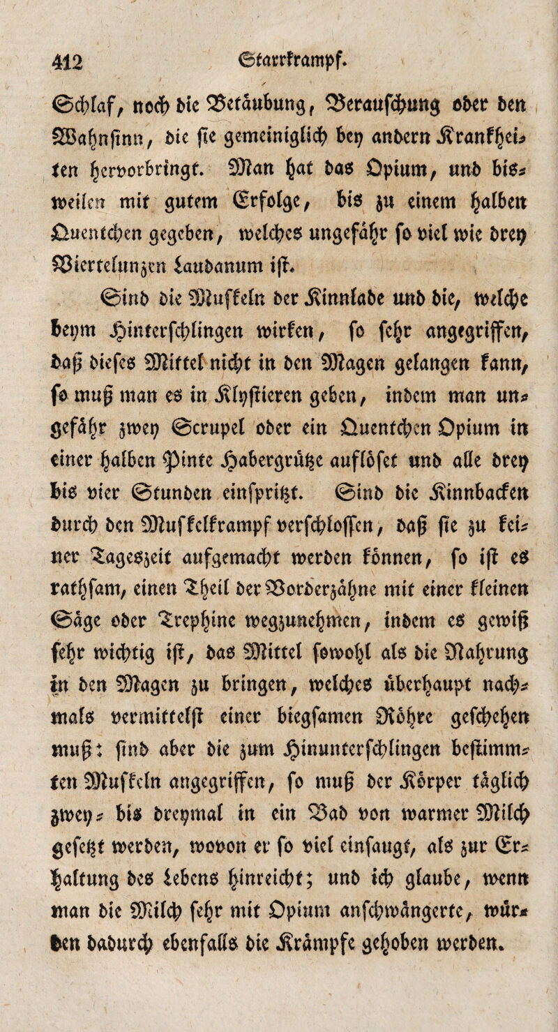 ©^taf, ne<|>btc Betäubung, ^eraufc^ung ober ben SBa^nfinn, bie ji« gemciniglii^ bep anbern ^ranf^cü len ^errotbringf. SOtan l^af bas Opium / «nb bis« weifen mit gutem (Erfolge, bis ju einem l^alben Oueneeben gegeben, wei<bes ungefähr fo riet wie bre^ Sßierteiunjen faubanum i|t. ©inb bie 9)iuffeln ber jtinniabe unb bie, wet^je beprn Jg)infcrfc|)iingcn wirfen, fo fe§c angegriffen, bap biefcs SJlittef niebf in ben SOiagen gefangen fann, fo mug man es in j^fpfiieren geben, inbem man un« gcfäbr 5wep ©crupef ober ein Ouenteben Opium in einer halben ^inte ^abergru^e auffbfet unb affe bre^ bis »ier ©tunben einfpri^t. ©inb bie ivinnbaefen burdb ben !9Juffciframpf »erfcbfojfcn, baß ße ju fei« ner 'Jagesjeit aufgemaebt werben fonnen, fo iß eS rathfam, einen Jheil berSßorbcrjdhne mit einer ffeinen ©dge ober trephine wegpnehmen, inbem es gewiß fe^r wichtig iß, bas SWittel fewohl als bie Dlahtung in ben Silagen }u bringen, welches überhaupt na(h# «lals »ermittelß einer biegfamen Stohre gefeßehen muß t finb aber bie jum ^inunterfdblingen beßimm? ten SKuffcln angegriffen, fo muß bet Äbrper täglich jwep? bis brepmal in ein ^ab »on warmer 9)lilch gefeßt werben, wonon er fo riel einfaugt, als jur (Er« haftung bes lebens hinreiebt; unb iß) glaube, wenn man bie 9yiil(h feht ntit Opium anfß)wdngerte, wur* feen baburß) ebenfalls bie Krampfe gehoben werben.