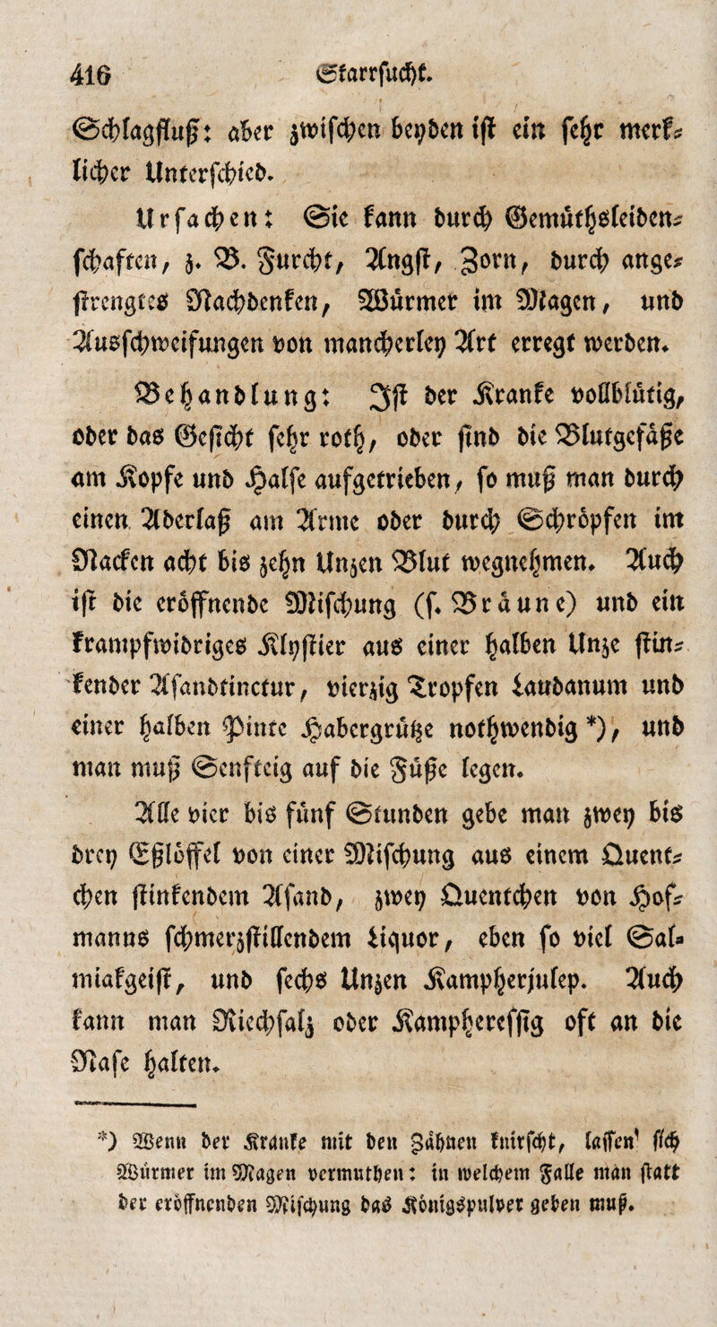 aUt ijl cm fe^r mcrf? lidber Untcrfcbicö. Urfadbcn: ©ie fann burcib ©cmfit^öteibcni: fcbaften, h* 3orn, burcb an^^f fircngieö SRadbbcnfcn, SEÖurmcr im 9)kgcn/ mb 2(usf4)it?cifimgen t>on niancberlcp Ztt cmgt werben^ ^Sc^anblung: 3ji ber Äranfe tooUblutig, ober baö ©cftcbt fc^r rot^, ober jtnb bte 25Iutgefdfe cm Äopfe mb ^alft aufgetrieben/ fo muf man burdb einen Slberfaf am 2frmc ober burd; ©d^ropfen tm CTlacfen adbt biö je^n Un^en 35(ut megnefjmen* 2Cudb ift bie croffnenbe 9Ktfd;ung (f^SSrdune) «nb ein frampfmibrigeö ^(ppier am einer l^alben Unje jlin^ fenber 3(fanbrinctur / oierjig'?^ropfen ianbanum nnb einer l^afben ^infc j^abergrn^e not^menbig *) / nnb man muf ©enfteig auf bie Süße fegen. 2(tte hier biö fünf ©funben gebe man jme^ bi$ brep (gßlüfef non einer SOJifebung auo einem Üuent;: eben jlinfenbem 3(fanb; jmep öuenteben oon ^of^ mannö fdbmer^ßillcnbem iiquor, eben fo niel ©af« miafgeiß, unb fedbo Un^en j?ampber;ufep. 3(nd) fann man Dtiecbfa^ ober ilampberefßg oft an bie 9tafc b<^ften. 'O SSenn bet* Traufe mit beu 5<i^^eu fnitfe^t, taffen' SSürttier im 5Kagen tjcrmutbeu: in iDeldjem man ffatt bee eroffnenben 9}?if(bwng ba^ ^tonig^pulbet: geben mu^.