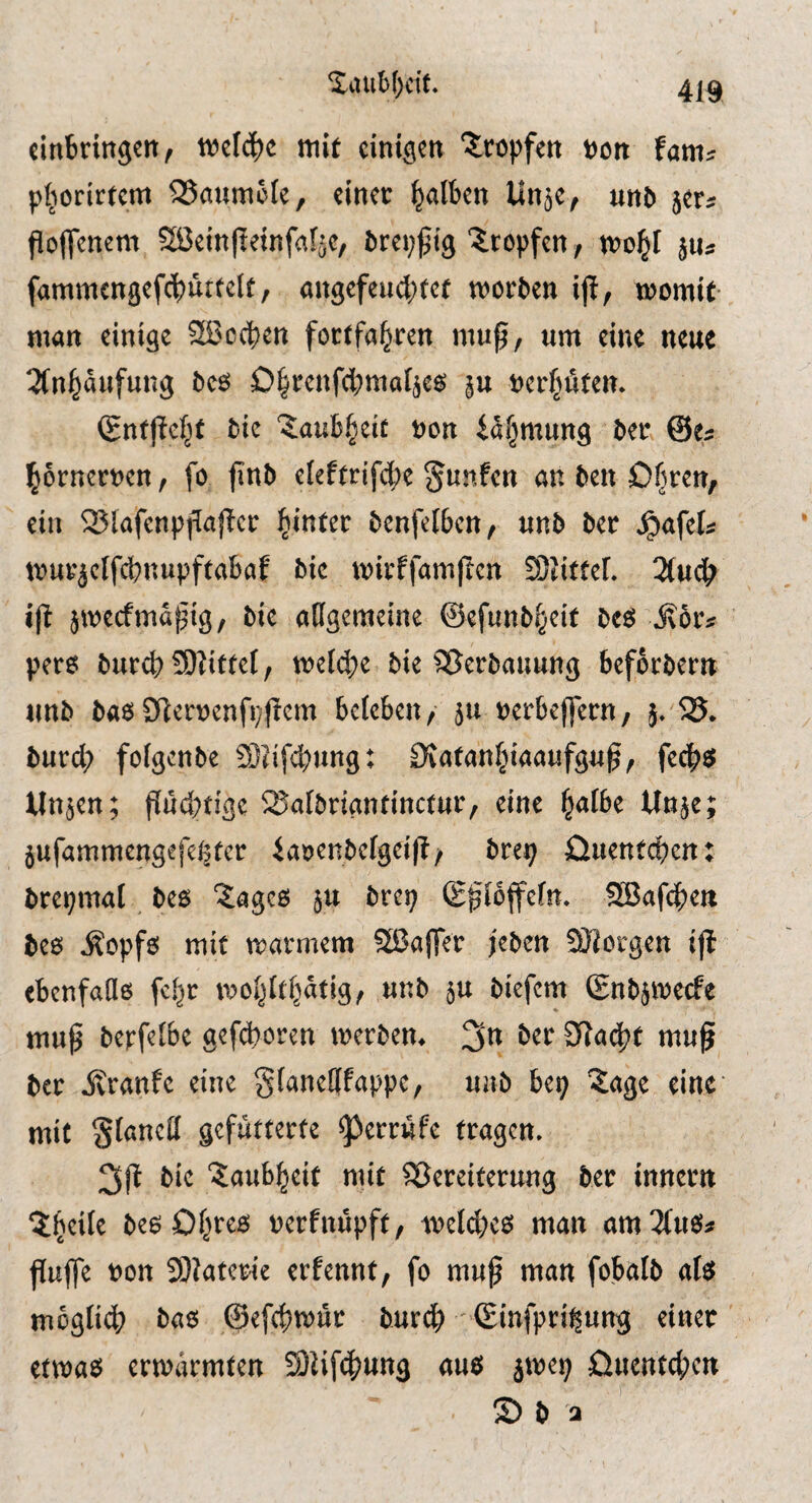 XiUiH;cft. cinbringcit, wefd^c mit einigen tropfen non fam« pljorirtem Baumöle, einer falben linje, un5 jer« Poftenem SiJeinlteinfafje, brep^ig Xropfen, mo^I jUs fammengefcbürtelt, «ngefeud;fef worben iji, womit- man einige Sßccben fortfo^ren muf, um eine neue 3(n]^äufung bes 0§renf(bma4es ju nerptett. (gntftcl^t bic Xaub^eit »on iäfjmung ber ©e* prnernen, fo jinb eleftrifcbe ^unfen on ben Ofjren, ein S?lafenpfia|lcr hinter benfclben, unb ber J^ofets wuEjclfcbnupftobof bic wirffamften S/Jittef. 3(ud> ift jweefma^ig, bie oHgemeine ©efunbi^eit beö jvör* pers bureb 59Jittet, wefebe bie SSerbouung beforbern unb bas 9ler»cnfi#em beieben, ju »erbeffern, 5. 35. burcl; foigenbe DJitfcbungi Ototonbiaaufgu^, feebs Uttjen; fiitd^tigc iSoibriontinctur, eine b^ibe Unje; jufammengefeßter iaöenbelgei(i/ brep üuentebent brepmat bes Xoges ju brep (Epioffefn. 9Bafd>en bes .Sopfs mit warmem Sßaffer jeben Sliorgen ifl ebcnfaQs febr wobitbatig, unb ju biefem ©nbjwecfe muß berfeibe gefeboren werben. 3» ber CHadbt muß ber jbranfe eine gianefffoppe, unb bep Xoge eine mit gloncil gefutterte ^errufe tragen. 3ß bic Xoubbeit mit Sßereiterung ber innern Xbeiit besObtts nerfnüpft, weites man am3ius# ßuffe non 9)}aterie erfennt, fo muß man fobalb ais mögtiib bas ©efebwür burdb (Einfpripung einet etwas erwärmten 2)lif^ung aus jwep üuenteben 2) b a