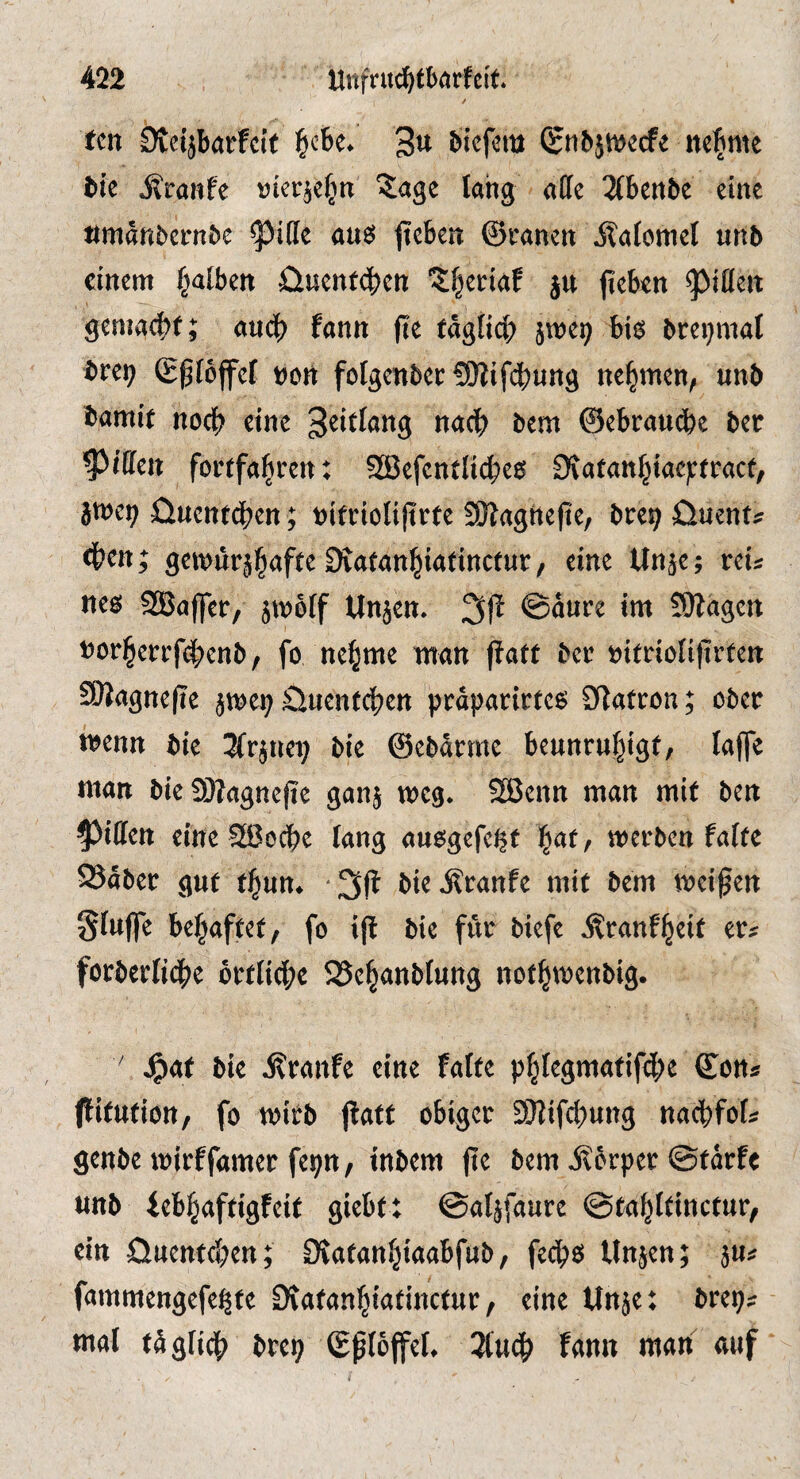 / ten Dteijbarfcit ^cbc. 3» biefem (gnbjwecfe neunte tie Sirmfe »icrje|n ?;age lang affe 2(benbe eine amänbern&e ^iffe aus jteben ©ranen ilaiomel unb einem falben üuent<|>en 'S^criaf jn jteben genia4>f; aud) fann fte tägfid) jmep bis breijmat brei; ©pföffcf »Ott folgenber SOiifcbung nehmen, unb bamit nod) eine bem ©ebrau(fec bec Riffen foetfa^ren: SBefentlic^es £Katan^iacj:fract/ jmei; öuenfeben; »i(rioIi|trfe SKagtiefie, bre^ üuent* dben; gci»ürä|afte Diatanbintinctur/ eine Unje; reu nes SBaffer, jmötf Unjen. @aure im S)lagen »orberrfd)enb, fo ne^me man paff ber »ifrioliprfen SPagnepe jmci; Sluenfcben präparirfes CPafcon; ober wenn bie 3frjuep bie ©ebärme beunrubigf, la^e man bieSPagnepe ganj meg. 52Jenn man mif ben Riffen eine 2ßocbe lang ausgefe^f ^at, werben faife ©aber guf f^un. -^P bteÄranfe mif bem weipen SfuflTe be^affef, fo ip bie für biefe Äranf^eif er^ forbcrIid)c brfiid;e 5Sebanb(uttg nofbwenbig. ' J^af bie j?ranfe eine fatfe pbiegmttfif(Jbe ©on» pifufion, fo wifb Paff obiger 9)lifd)ung naebfof* genbe wirffamer fepn, inbem pe bem jfbrper ©färfe unb iebbafftgfeif giebft ©aljfaure ©fablfincfur, ein öuenf^en; 9{afanbi«abfub, feeps Unjen; jUi fammengefe^fe Drafanfjiafincfur, eine ttnje: brep« mal füglidb brep ©ploffel. 3(u(b fann man auf