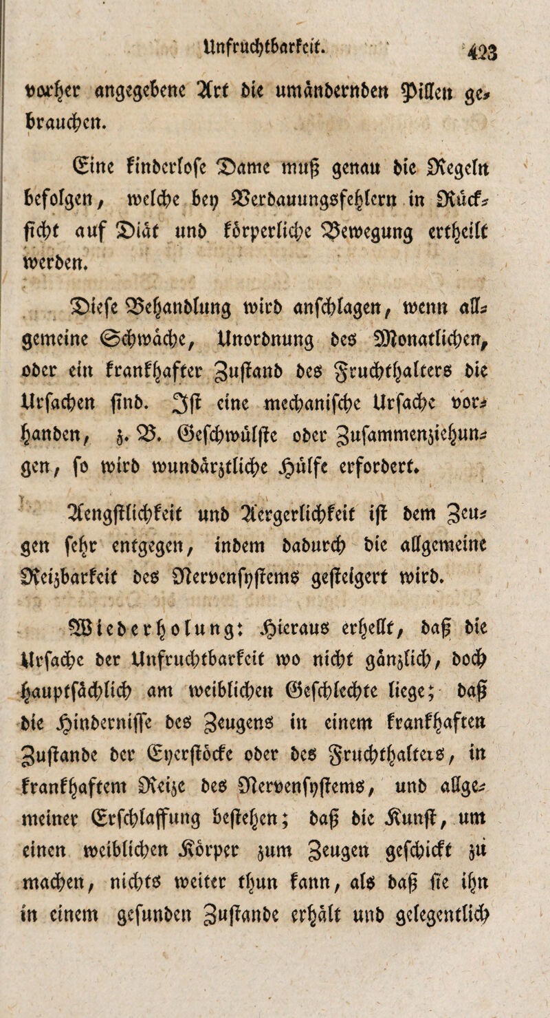 Unfrttd>f Barf cif. >423 vorder angegcBcnc 3(rf ötc umänbernbe« ge» brauci^cit. (£inc finbcvrofe Same map genau bic Svegelu befolgen/ toeldbe be^ SSerbauungsfe^fertj in DJücf» ftcbf auf S)i<Jf unb fbrperficl;c 5Set»egung erf|eilt werben. ©iefe Q5e§anblung wirb anfjilagett/ wenn aff» gemeine ©cbwäcbe, Unorbnung bes füionatlieben/ ober ein ftanf^affer 3n|tanb bes §rucbff^a(ter6 bie lirfacben |inb. 2S(t eine mecbanifcbe Urfa^e »or» banben, j. 25, @efcbwül(te ober gufammenjiebun» gen/ fo wirb wunbdrjtli4)e .^liife erforberf. 3(eng|iticbfeif unb ^lergerti^jfeit i|i bem 3eu» gen fe^r enfgegeii/ inbem babur^ bie allgeweine Dveijbarfeit bes O^ernenfpffems ge|leigerf wirb. Sßieberbolung; .^ieraus errette/ ba^ bie Mrfacbe ber Unfrinbfbarfeif wo niibf ganjiicb/ bodb baupffä^jlicb am weibficben ©efcbiecbte liege; ba^ bie .^inberniffe bes geugens in einem franfbaften 3u(ianbe ber Sperpcfe ober bes grmbfbalfeiS/ in franfbaffem Dveije bes CRemenfpflemS/ unb aßge» meiner (Srfcblaffung bejleben; ba^ bie Äun|t, um einen weiblidjen Körper jum S^^gen gef^icff jii machen, nichts weiter tljun fann, als ba§ fie ibn in einem gefunben 3»f^anbe erbälf unb gelegentlii^