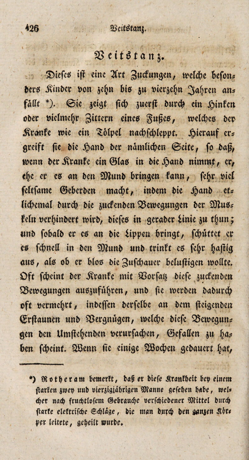 as eitöt anj. ©tefes tfi eine 3(rt gucfungen, ti'elc&e Befotu itte ^tnfcec t)on je^n biß ju nieeje^n 3a^ren an* fafff *). @ie jeige |icB jnerfi tur# ein jjinfett ober Bielmefjr S«^eß, tt)el(^)e6 bep < ^cctnfe wie ein 'Jofpel nacBfcBIeppf. «e* greift fie bie J^anb bet namli^en (Bäte, fo boß, wenn ber Trante ein@ta8 in bie^anb nimmt, er, t|e er es an ben SOlunb bringen fann, fe^r piet feftfame ©eberben macht, inbem bie Jpanb ets fi^Jemal bnrdh bie jucfenben ajewegungen bcr Sliuß« feftt »erbinberf wirb, biefes in geraber iinie jn t§un ; «nb fobalb er es an bie iippea bringt, fdhutfet er /■ c$ fc|?nell in ben 9Kunb «nb trinfe e6 fc§r l^ajilg a«ö, alö ob er bfoo bte3«f<^auer belujli'gen woHte. Oft fdbcint ber j^ranfe mit 2?orfa^ biefe jucfenben SJemegungen anopfü^ren, «nb fit merben babuvc^ oft oerme^rt, inbeffen berfelbe an bem peigenben (grfiannett «nb Vergnügen/ metcl;e biefe ^Scmeguit:? gen ben Umpe^enben oernrfad^en, ©efaffen ben fdbeint. Sßenn ße einige SBodj^en gebanert ^at, *) Olotl^ctÄm i&emcrft, baS et Hefe ÄranfMt be^ einem flatten iwei) uub nieraigidfntöen 9J?anne gefeben babe, wel» d^et nac^ ftucbtlofem ^ebtauc^e nerfc^tebenet ^Olittel burcb flatfe elefttifcbe 6cbldge, bie man b,utc(> ben ganzen ^Pt# pn leitete, geteilt wutbe» I