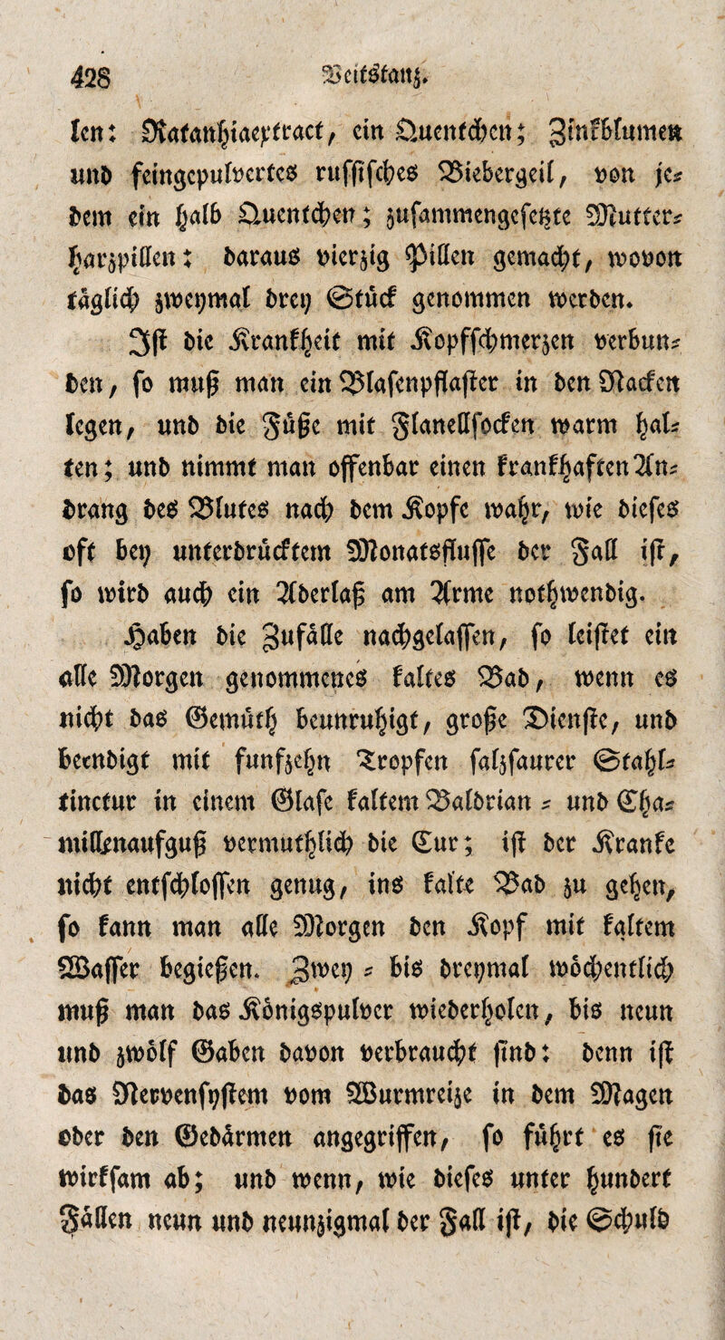 Icn; ein öttcit(c&cii; unl> fcingcpulscrtcs nifftfcljcs 55iebergcil/ »oit je« bem ein fjalb Slucnfdbctt; jufammcngcfc^te S)^u(tcr« (iflfjpiilcn: barauß picrjig ^iUen gemad^t, wopon tagltcl) jipcpmgl brci; @tücf genommen merben. bic jvcanf^eit mit ^opffebmerjen perbun* ben, fo mu^ man ein^lafenpfiajfct in benOtaefen legen, unb bie ^üge mit gianellfocfen matm ^ats ten; unb nimmt man offenbar einen franf^aften3(n; brang beß ^Siuteß nad; bem Äopfe tpa|r, wie biefeß oft bei; unterbrüeftem 59lonatßf[u(fe ber §all i|b, fo iptrb aud> ein 3(berlaf am 3(rme not^menbig. ^aben bie Unfälle nai^geiaffen, fo teijief ein «Hc 9)lorgen genommeneß falteß 25ab, wenn eß nidbt baß ®em«tf; beunruhigt, große ©ienße, unb betnbigt mit fünfzehn 'tropfen fatjfanrer ©tahf* tinctur in einem ©lafe faitem SSalörian s unb ©ha* 'miHenaufguß permuthUeb bie (£ur; ijt ber ifranfe «idif entfdbfojfen genug, inß falte i35ab ju gehen, fo fann man alle üllorgcn ben i^opf mit faftem SSJaffer begießen. == brepmal tpodbentfid; muß man baß Äbnigßpulper micberhoten, biß neun unb jtpölf ©aben bapon Pcrbraudht ßnb; benn iß baß Sflerpenfpßem pora Sßurmreije in bem Sßagen ober ben ©ebdrmen angegriffen, fo führt eß ße tpirffam ab; unb wenn, iPie biefeß unter h«nberf fallen neun unb neunjigmaf ber gatt iß, bie ©4)ul&