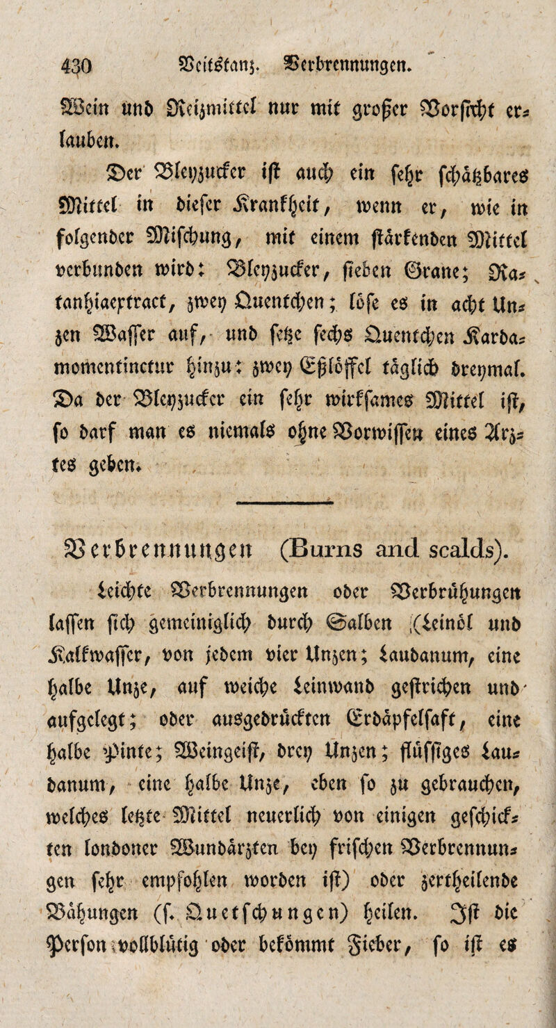 4^0 SScit^fanj. Sctbrcnnungcn. ?S3cin «n& Dveijniittcl nur mt( großer SSorfn^t er« fauben. ©er 25fet;jurfcr {|! and^ ein fefjr fc|)aß6flrcö SJIiftel in tiefer Stranf^cU, trenn er, trie in foigenber SRifcbnng, mit einem prfenben 3)JitfcI ijcrbunben trirb: 58fei;jucfcr, fteben ©rane; Ofa*, fan^iae^rfraef, jme^ £lnenfd;en; föfe cs in adftt Un< jen SBaffer auf, • unb fege feebs Siuenfcben j?arbas morttenfinefur ^inju : jtreg ©fteffcl fägüi^ bret>maf. ©a ber iBlegjutfcr ein fe|r trirffames SKittel ifi, fo barf man es niemals ojnc Sßormijfen eines Sfrjs tes gekm 58ci’6rcnituugen (Bums and scalds). ieid;te SJerbrennungen ober SSerbru^ungeit (affen (tc^ gemeinigfid; bureb ©alben i(ieinc( unb ivaffmalfer, »on jebem »ierUnjen; iaubanum, eine l^albe Un5e, auf treidte icimvanb gepri^en unb- aufgclegt; ober ausgebrüeften (grbäpfcifaft, eine l^atbe ’j)infe; SBeingei)!, breg ttnjen; f[uf(iges lau« banum, eine |aibc Unje, eben fo ju gebrau(^en, weidtes (egte- SKittef neuerlich »on einigen gefdtief* ten (onboner SS&unbärjten bei; frifd;en QSerbtennun» gen fe|r empfof;len trorben i)b) ober jcrt^eiienbe S?ii^ungen (f. SJuetfebungen) bt'ttn. 2i(? bie ^erfon trollbfutig ober befbmmt Sieber, fo iji es