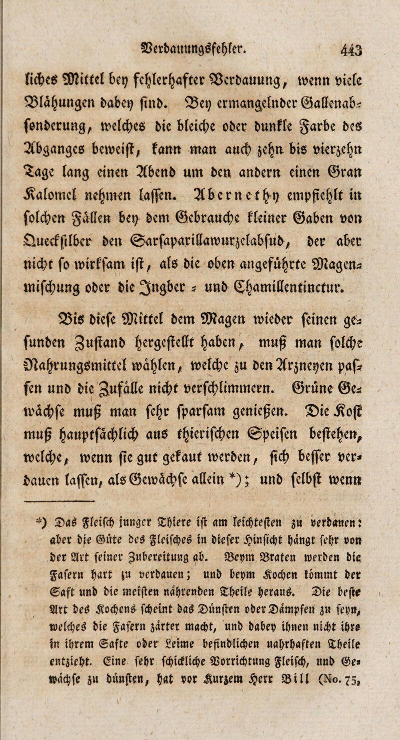 ficfcc« 6e9 fehlerhafter Sßerbauung, wenn niete Blähungen ftnb. ^Se^ ermangelnber ©aßenabi fenberung, welches bie bleiche ober bunfte §arbe bes 2lbganges beweifl, fann man anch jehu bis nierjehn ?;age lang einen 3lbcnb um ben anbern einen ©ran jcatomel nehmen taffen. Albern cf h'ij empftehlt in fotchen gißen bep bem ©ebrauche {teiner ©aben »cn Öucefftlbcr ben ©arfaparißawurjetabfub/ ber aber nidhf fo wirffam i(t, als bie -oben angeführte SfJagena mifeihung ober bie 3ngbet s unb 25tS biefe ?02itfet bem ÜKagen wteber feinen gea funben gufianb h^rgcfleßt haben ^ muß man fotche ÖfahrungSmittel wählen, welche ju ben^lrjnepen pgfa fen unb bie »erfdhtimmern. ©rüne ©ea wächfe muß man fehr fparfam genießen. ®ie.Äo(l muß ha«pffa^li4> a«s thittifchcrt ©helfen beßehen, welche, wenn ße gut gef auf werben, ßß) beßer »er* bauen laßen, als ©ewichfe aflein *); unb fetbß wen« iungci; XWte tft am feid^teften gu »erbatten: aber bie @ute be^ gleifcbe^ in biefer .^infiebt bangt febr ron ber 3lvt feiner gnbereitung ab. 5Braten werben bie ^afern b^rt in »erbauen; unb bepm .Soeben fommt ber ©aft unb bie meijien nabrenben itbeile b^rau^. 2)te bejiie Sirt beg ^o<ben^ febetnt M 2)unfVett ober®amt)fen 5« fei;n^ weicbeg bie gafern sdrter macht, unb habe» ihnen uiijt ihre tn ihrem @afte ober Seime bejinbiiehen nahrhaften itheile entaieht. ^ine fehr fchicfUche «Vorrichtung ^leifch, unb (S^e* wdchfe an bnnflen, h«t vor ^ur^em §err iViU (No. 75,