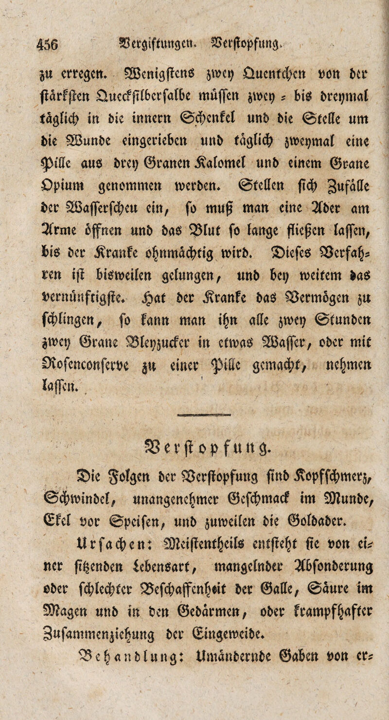 ju cmgctt. SßenigPcn« üucii(c(;ctt »ölt fctc ftärfjien öuccffitbccfalBe itiüjfen ? biö brcijmal täglict» in bic itmcm ©d;ciifcl unb bie ©teile um bic SSunbe etngerieben unb fäglidb jwc^mal eine ^iße flU6 btei) ©ranen Äalomel unb einem ©rnnc öpium genommen wevben. ©teßen (teb Bufäße bec Sßfljferfi^eu ein, fo mu^ man eine 3Cbec am 3(rme öffnen unb baß ^?5Iuf fo lange fließen lajfen, bis ber ^tanfe ohnmächtig wirb, ©iefes SSerfah* ren ijl bisweilen gelungen, unb bei; weitem bas »eriulnftigpe. Jgiat ber .Kranfe baS Söermögen ju f4)lingett, fo fann man ihn aße jwe? ©tunben jwei; ©rane ^lepjucfer in etwas SSaffer, ober mit iXofenconferbe ju einer $iße gemadpt, nehmen laffen. SSerff of^fuitg. S)ic ber ^Serflopfung finb itopffchmerj, ©dhwinbel, unangenehmer ©efehmaef im SBunbe, ©fei öor ©peifen, unb juweilen bie ©olbaber. Urfadhen: fOIeiffentheils entfieht ße »on ei^ «er ßgenben febensort, mangelnber ^Äbfonberung ober fdilechfer ISefchaffenheit ber ©aße, ©äure im ÜUfagen unb in ben ©ebarmen, ober frampfhnfter Bufammenjiehung ber ©ingeweibe. ^ehanblung; Umänbernbe ©aben »on er*