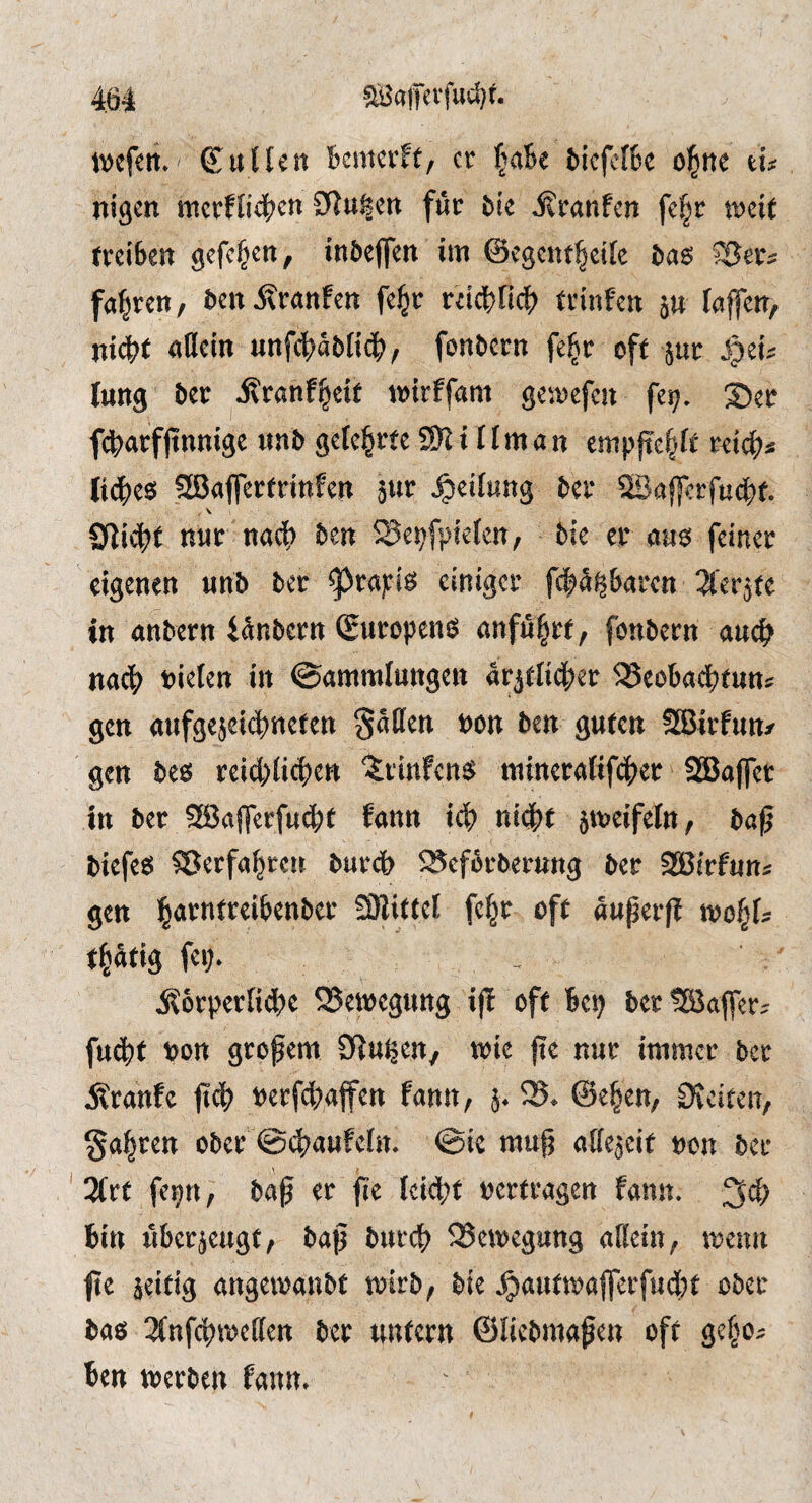 ^afevfud}:. Kuüen Bemcrft, cr |aBe BicfcfBc ol^tte iu nigen mcrfO^^cn 0lu^en fur ^ie iJraufen fc^r treiBen gcfc^en, inöeflfen im @cgcnt|ci[e t)a6 ^er^: fal^rcn, Bcn^ranfen fel^r rdc^ficB trinfeu 5U laffeir, uidBt aflcin unfcBaMt(^?, fonBcrn fel^r oft jur Sjtu lung Ber ilranf^eit tt)trffam ge^^Dcfcu fe^. 35er fcBarfftnmge im& gelehrte 9)l i fiman emp{tc|ft rdcB^ lidBe^ SBajfertrtttfcn 5«^ Reifung Bcr ©affcrfucBt. \ 9li4?t nut nac|) ben ^Se^fpkfcn, 5ie cr <i«s fcincc eigenen unb bee ^ra):ig einiger f(:|5^6«rcn ^'erjte in anbern ianbern Suropens önfu|rf, fonbern anc^ nact> bielcn in ©«mmlungen arjdid^er ^Beobad^tnns gen «ufgejeici^ncten §5tien non ben guten fffiirfun/ gen bees rei^jiic^en 'irinfenö mineratif^jer SBafler in ber SSafferfu^f fann ief) niij^f jn^eifeln; bß^ biefes Sßerfß^ren bur(J> SScfbrberung bee SBiefnn« gen ^arntecifeenbee SDlittcl fc§e oft nupeefl wo^U t§atig fei). j?6eperfid[)e SSewegung iff oft Bep bee tBaffee; fu^f bon großem Sfiu^en, wie jte nut intmee bee ^ranfe jtcB beef4)affen fonn, 5. S8. @e§en, OJeiten, ga^ren ober @4)aufcltt. @ic raufj affejeit »cn bee 3(ee fepn, baft er fie leicht »ertragen fann. bin nbcejcugf/ bap bneeb Bewegung afiein, teenn fie aeitig angeroanbt trieb, bie .^antiroffcrfudStt ober bas 3fnfcl)t»eilen bee untcen ©liebinafen oft gef^o^ ben toetben fann.