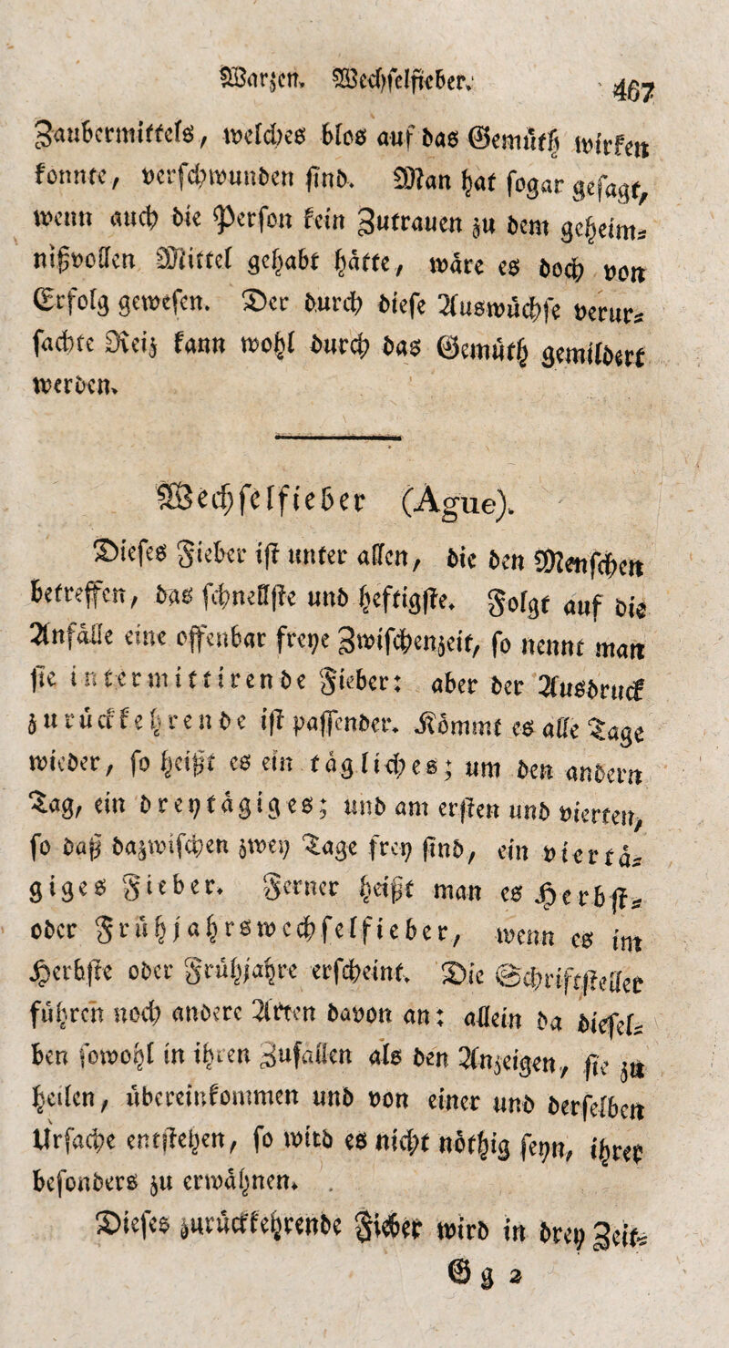 Sönr.^ctt, 5S3ed)feIfii!6cr; ^ 3au6cnni(fcfä, »cfdjes Mos auf bas ©cmi'ifft .toirfe« fcnntc, »crfcl?it)unbeti finb, 9Kan ^at fogar gefa^qf tvciui auc^ bio ^ccfott feilt ^ufraucu ju beut gej^ei^s nifooaen Sfiittet gehabt ^äf(e, wäre es bod) »oit (gtfolg gewefen. ®er bunt biefe Sfuswiitle »erur* facfetc Ütciä fanu toofel buref) bas ©ernöf^ gemffberf toerben. 9Becf;fcffte6er (Ague). ©iefes gieki- i|f tintec affen, bte ben fOfonftcit Befreifett, bas ftneffjfe unb Beftig|le. Soffff «uf bie 2tnfaffe eine offeuBar fre^e Swiftenjeif, fo nennt man jTe i n £ c r tn i t f i r e n b e Sieber: aber ber 3fusbrucf j it r ü cf f e r e n b e i(f pajfcnber. jfömmf es affe ?age micber, fo es ein tägftdtes; um ben anbern ZdQ, ein brei;fägiges; «nb am erffen unb »ierten, fo ba^ bajwiften ^met; '5age fre^ pnb, ein »ierta* giges Sieber. S«ncc M’ipf man esj^erbffÄ ober Si’»^i«^‘’«*mccBfeffieber, meiin cs im ^ccbftc ober Sr«M4'’« «rfteint, ©ie @cbrift(feffee ftiitren Hod; «nbere Wirten baoon an; aflein ba biefet Ben fowü^t in iB^n ^ufaflen afs ben ^fnjeigen., (ie tn Beden, iibereinfommen unb »on einer unb berfeiben lirfadte entdeBen, fo »itb es nid;f nofBig fep, iBref Befenbers jtt enodBnen. . ptefes jurueffeBrenbe §ieBejr wirb in bre^ Seife