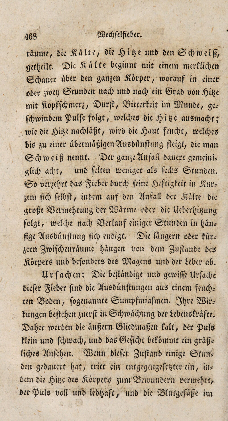 5Ö3ed^felfteK’r* raume, bic ivatte, bie ^i^e uub bcn gctfjeilt. 5talte beginnt mit einem merffiltert ©ebauer über ben ganjeit 5?6rper, morauf in einer ober gmei} ©tunben nait unb nach ein @rab ^on ^i^e mit Kopffitmer^/ Surjl, ®itterfeit im SJunbe, gc:? ftminbem 9)uffe folgt, mefctc^ bie ^it|c au^maebt; mie bie ^i^e nact;lagt, mirb bie ^aut feutt, mefebe^ bi6 5u einer übermütigen 3(uobün)Tung flcigt, bie man ©cbmeif nennt» ®er gan^eifnfatf bauert gemeini? glich acht; wnb feftert meniger afo feeb^ ©tunben. ©0 t)cr^ebrt ba6 lieber bu'rdb feine Äcftigfeit in 5?ur? ^em t'cb fdbf! / inbem auf ben 2fnfali ber itafte bie grofe Vermehrung ber ®arme ober bie Ikbcrhii^ung folgt, mefebe nach Verlauf einiger ©tunben in hau:r ftge 3(uobünfiung jlcb enbigt. ©ie langem ober für:? gern 3^'>if4)^i^taume hangen t>on bem ^uflanbe be6 .^brpereJ unb befonber^ bes 9Kagcnö unb ber ieber ab. U r fa 4) en: S)ie bejlanbige unb gemiffe Urfacbe biefer Sieber fiub bie 3fu^biinftungeu au6 einem femt? ten Voben, fogenannte ©umpfmiafmen« ?H3ir^ fungen bejiehert guerll in ©cbmaebung ber ieben^fraftev S)aher merben bie aupern ©fieblnaten faft, ber ^^nfg ffein unb ftmacb, unb baö @ef?d;t befommt ein gra^^ liebet 2(nfchen. ®enn biefer einige ©tuit:? ben gebauert (u^t/ entgegengefe^ter ein, in?? bem bie .^il^c bc6 5?6rper^ jum Vennmbern vermehrt, ber^ufe noö unb febhaft^ unb bic Vfutgefafe im