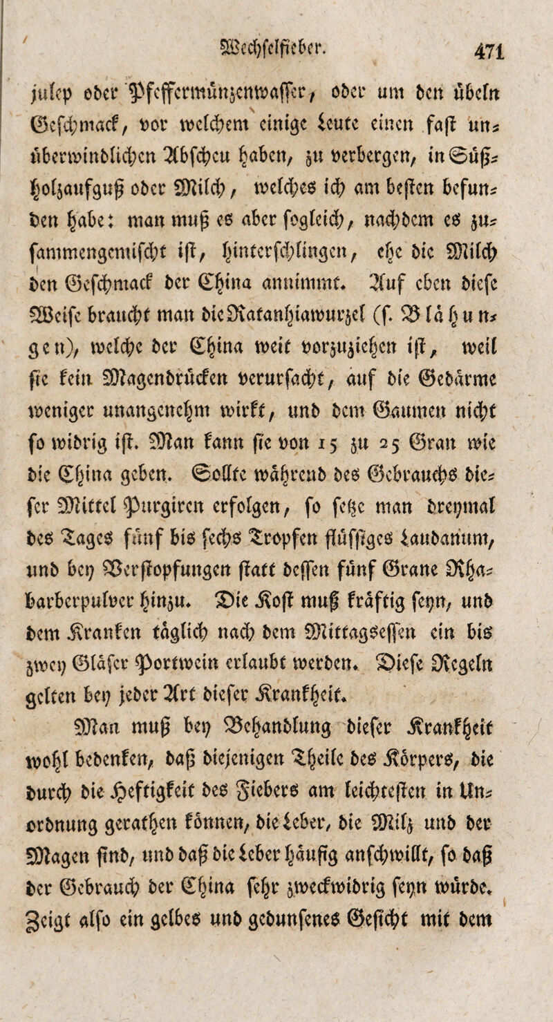 julfp ebcr ^^fcffcrmüttjcnwalTcr, ober um beit fibcfit ©£fd;macf/ »or metdtem einige ieutc einen fa(l uns M6envinbli4;en 3{6f<d)cu ^aben, ju »erkegen, in@ti^« l^oljaufgup ober SJJiid?, tvcl4)ee! id; am bejlen befun« ben |abe: man mup es aber fogfeid)/ nad;bcm es juj fammengcmifd)f iff/ f;intcrfd)(ingen, ebe bic Sffifdb ben ©efd^maef bcc ©^iiia annimmf. 3(uf eben biefc SBeife branebt »tait bieSiafanbiamurjef (f. 35 tä f; u n* gen)/ tvefd^e ber öorjitiiefjcn iff, weif fic fein SOfagenbruefen »erurfaebt/ auf bie ©ebdrme weniger unangenehm wirft, unb bem ©aumen nidbf fo wibrig i|t. !0?an fann fie »on 15 ju 25 ©ran wie bie ©hina geben. ©eCife wdbrenb bes @ebraud>S bic« fer üffittel ^^urgiren erfolgen, fo fek man brepinal bes Sages fiuif bis feebs Sropfen ffüfliges iaubannm, unb bei; Sßerffopfungen |fa(t beffen fünf ©rane Oihas barberpufner hinju. Sie .^ojf muf fraftig fepn, unb bem .Sranfen fäglicb nad; bem SlfitfagSeffen ein bis 5wep ©fäfer ^Portwein erlaubt werben. Siefe Ovegefn gelten bei; jebet 3(rt biefet .Äranfheit. 5)}fan muß bei; 35ehanbtung biefer Äranfheit wohl bebenfen, ba^ biejenigen Steile bes j?6rperS/ bie butcb bie .^eftigfeit bes giebers am teid)te|Ten in Uns orbnung getafhen fbnnen, bie lebet, bie SRilj unb ber SJlagen finb, unb ba^ bie lebet häufig anfdlwiBt, fo baß bet ©ebrauch ber ©hina fchr jweefwibrig fepn würbe, geigt alfo ein gelbes unb gebunfenes @eßd>t mit bem