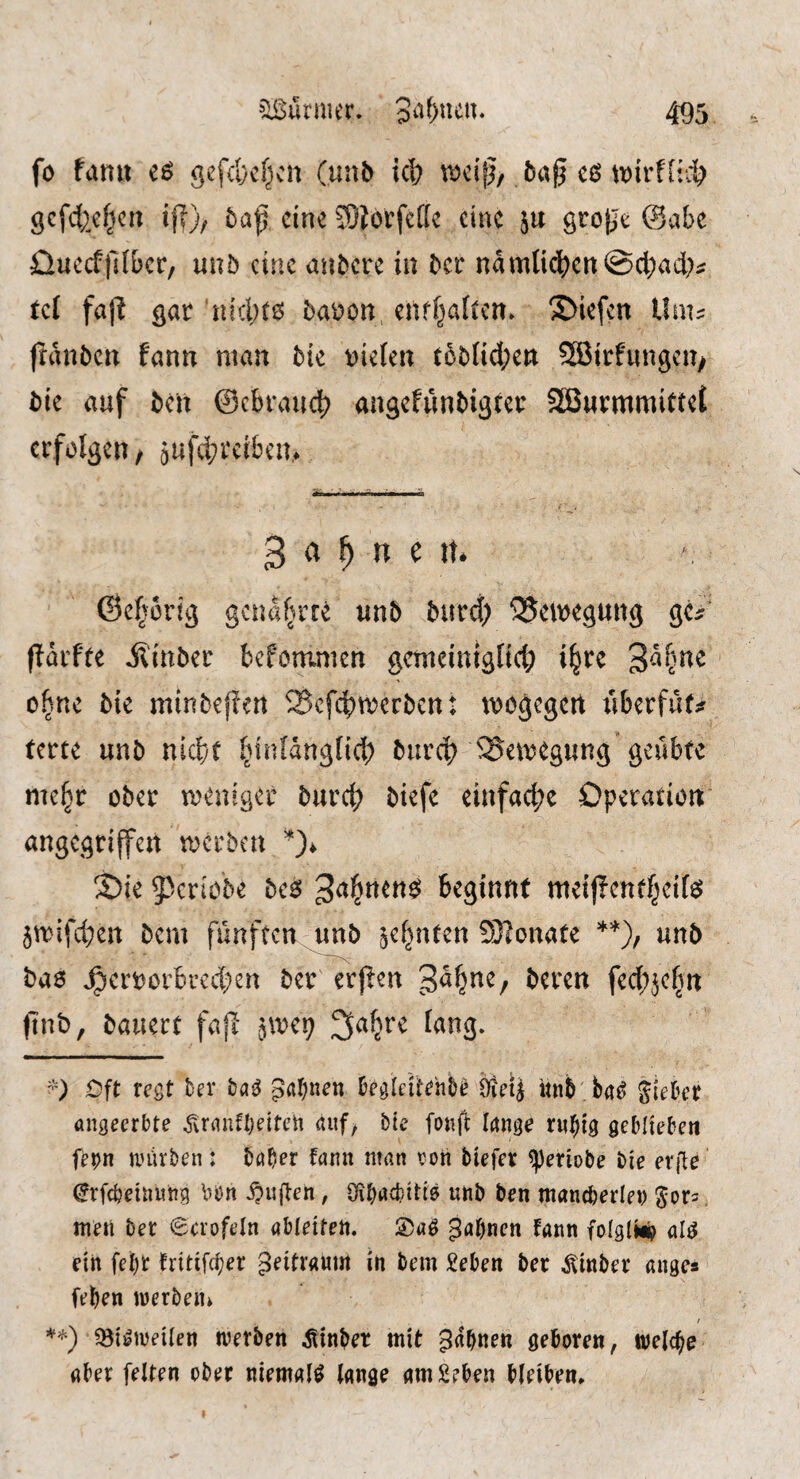 fo tanu eö gefd}cf^cn (unb id; 5ag cß tDirflic^ gcfd2e^crt if|); baf cine ^Olorfcdc eine ju grojje (Baht üueeffdber, unb cine au^cre in ^cr namlic|)en@d;act;^ tel fa ft gar niclKö barton enrfjaftcn» 2>iefen Unu franbeu fann man bit t)ielen t5t)Iid;en SBirfimgcu/ t>ie auf t)cn ©cbrauct) angchmMgtcr SBwrmmittei erfolgen / äufd;rci6cn,* gaunert* ©e§orig genaf^rre unb burd; SJewegung gC:? f?drfte Äinber befommen gcmciniglicl) i§re 3d^me o^ne Me minbeffen Sefebmerben: mogegen liberfdf;? terte unb nief/t I^inldugfid; burcb ^^emegung geilbfc mc§r ober meuiger burcb biefe einfac|)e Operation angegriffen merben S)ie 5^criobe bc$ beginnt meij?enff;ci[eJ 5rrifd;en bem fünften unb ^cf^nten S!?onafe unb bao ^croorbred;en ber erjien f^d;jc|n ftnb, bauert fa{I '^mr) tang. Oft regt ber ha^ pflf^nen begleiitehD^ 9ietJ «nb ba^ Siekr angeerbte .f^ranfljeiteh auf, bte foiifi Irtnge r«^ig geblieben fe^n anirben: baber fann man eon tiefer ^eriobe tie erfie (^rfebeinung \^on i?u(len, Oibii^bitis unb ten mancberlen ^ors men ter 0crofeln nbieiten. ^abnen fann foigli*? al^ ein febt fritifdjer Zeitraum in tern £eben ter Winter anges (eben werten» / **) ^öi^weiien werten hinter mit gdbnen geboren, welche aber feiten ober niemals lange amSeben bleiben.
