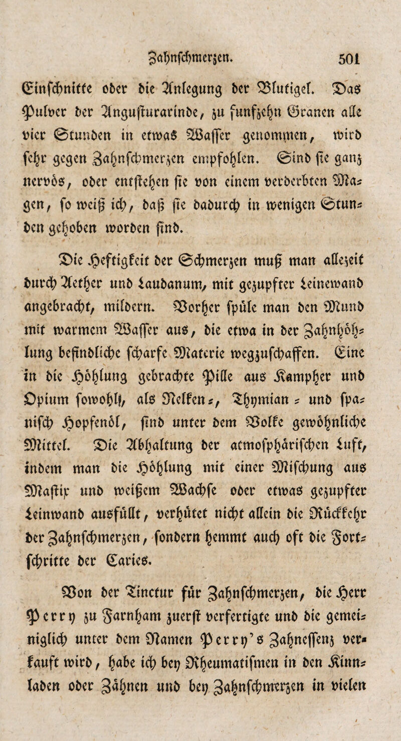 (ginfdbnttfe ober bie ^(ntegung ber 25(ufiget» ©asJ ^uber ber 2lngupurarinbe, ju funfje^n ©ranen aHe vier ©tunben in ettvaS Sßajfer genommen, mirb fe^r gegen 3<^f^«f4?mcr,^cn empfohlen, ©inb (te gan^ nervbo, ober entfJe^en |te von einem verberbten ®a:: gen, fo tveig id), ba^ jie baburcb in tvenigen ©tun^ ben gehoben morben jlnb. ©ie .^eftigfeit ber ©d^merjen mug man allezeit burdb 31et§er unb iaubanum/ mit gerupfter ieinemanb angebradbt, mibern* ^orl^cr fpule man ben 9Kunb mit tvarmcm SSaffer am, bie ettva in ber3<^^n^6§? lung bejtnblidbe f4)arfe 9)ktcrie megjufcbajfen. ©ine in bie ^o^tung gebradbte ^i(le auö Äamp^er unb Opium fotvoblf, ab Steffen 5;^pmian ? unb fpa:: nifeb ^opfenbf, jinb unter bem ^otfe gem61^nficl)e SDlittef. ©ie 2(bfjaltung ber aemofp^arifeben iuft, inbem man bie ^b^lung mit einer SHif^ung am SKajlip unb tveigem SEBadbfe ober ettvaeJ gerupfter ieintvanb auofuDt, vermutet nid^taffein bie Dtucffcf^r berja^nfebmer^en, fonbern l^emmt auc^ oft bie §ort^ f4?ritte ber Sarie^. 58on ber Jinctur fur 3<J^nfc{)mer5ett, bie ^err ^ctvx) 5u S<^^nf}am juerfl verfertigte unb bie gemeu niglidb unter bem 3ilamen ^errp’ß tauft mirb, ^abe id^ bep Dv^eumatifmen in ben ^inn^ laben ober gähnen unb bep