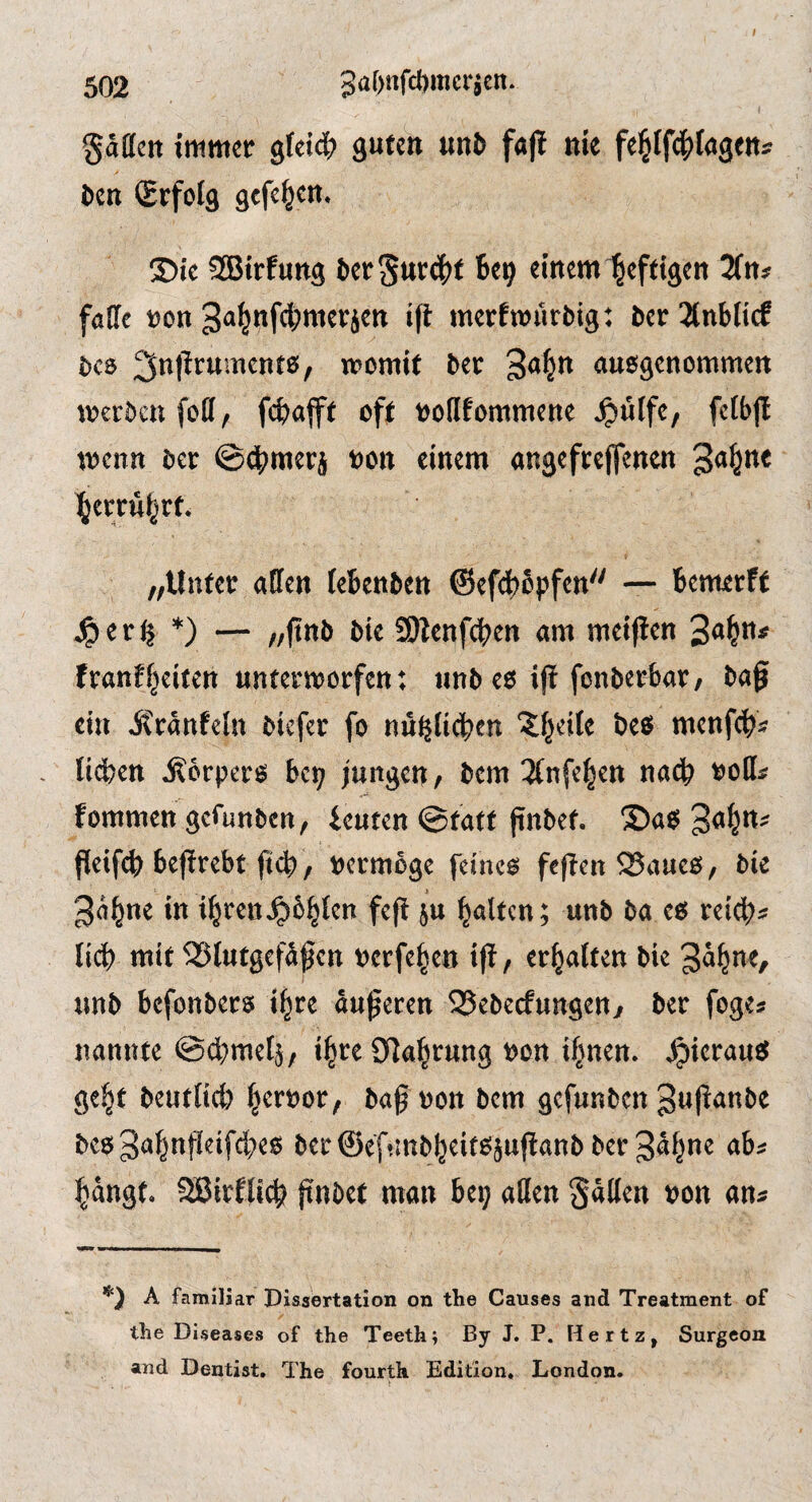I 502 3af)nfcl)racrjen. gäffctt immer gfetd^ guten unö fap nie fe|lf(^)fagenj l»cn Srfoig gefe^en. ®ie SBirfung 6er5ttr4)t Be^ einem heftigen 3ftts fade ron 3<»|nfd)merjen ift merfmürbig: ber3tnblicf bcs 3it|^tument0, womit bec ausgenommen werben foil/ fd>flfft oft nodfommene Jpiiife, fclbfl wenn ber ©cbmerj »on einem angefrejfenen l^erru^rt. „Unter aden iebenben @efd)bpfen — benterff ^er^ *) — „jtnb bie S)ienfd>en am meinen franf^eiten unterworfen t iinb es ifi fonberbar/ bag ein Äränfcln biefer fo nu^tid)en 'Jf^eile bes menfeb« , lidien j?6rpers be^ jungen / bem 2(nfel^en nach »ods fommen gefunben, beuten @tatt gnbet. T)aS geifeg begrebt f<d> / t»crm6ge feines fegen 25aucs, bie 3ä^ne in i^ren^bb^^ f«g S*» galten; unb ba es reig)« lieb mit 5J5lutgefbgcn »erfeben ig, er^aiten bie unb befonbers i^re augeren SSebeefungen^ ber foge* nannte ©djmefj, i^re öiabrung t>on if^nen. hieraus gebt beutitcb bttoor, bagoon bem gefunben guganbe bes gabngeifebes ber ©ef'.inbbeitsjuganb ber S^bue ab* bängt. Sßirflicb gnbet man be? aden gäden »on an» A famiJiar Pissertation on the Causes and Treatment of the Diseases of the Teeth; By J. P. Hertz, Surgeon and Dentist, The fourth Edition. London.