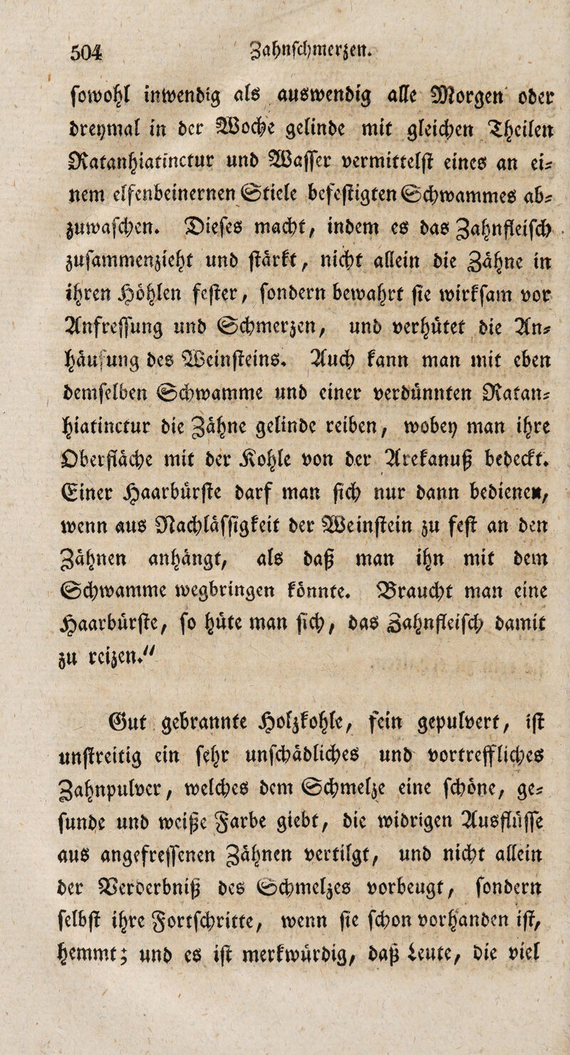 fotvo^f intt^enbtg afö aueiwenMg affe SKorgett' ober brei^maf in bcr SBoc^e gcfinbe mir Dvatan^iaemctur unb SBajfcr oermitteljl emco an cu ncm elfenbeinernen ©dcte befcfii3tcn@dbn)animeo ab^ ©iefeo tnbem eef bao ^a^nfieifdb jufammenjie^t unb jlarft, nicht afiein bie Sa^nc in i^ten ^bt^Un fejler; fonbern betna^rf fte wirffam nor 2fnfreffung unb ©chtnerjcn, unb ner^utet bie 3(n;f Häufung bes ^cinffeino^ 3(uch fann man mit eben bemfefben ©cbmamme unb einer nerbünnten Dtatan? hiatinctur bie ^a^ne gelinbe reiben, mobe^ man i^re Dberpehe mit ber ivo^Ie non bcr 2frefanuf bebeeft^ (Einer ^aarburf!e barf man jtch nur bann bebiene», menn au6 9^achIafpfeit ber SBeinftein ju fep an ben gapen anpngt, alo baß man i^n mit bem ©chmamme megbringen fonnte* 25raucht man eine ^aarburße, fo pte man ßch, ba$ S<^PP^ifch bamit 5U reiicn^ @ut gebrannte ^ofjfohle, fein gepufnert, iß unßreitig ein fef^r unfchablicbeö unb nortrefftiche^ ■r gappuber, bem ©dbme^e eine febone, ge^ funbe unb tneiße §arbe giebt, bie mibrigen 3(uoPffe auö angefreifcnen gapen nertifgt, unb nidbt affein ber SSerOerbniß bc6 ©cbmef^eo norbeugt, fonbern felbß ihre §ortf(bntte, trenn ße f(bon rorhanben iß, hemmt; unb ce^ iß merfmutbig, baß ieute, bie rief