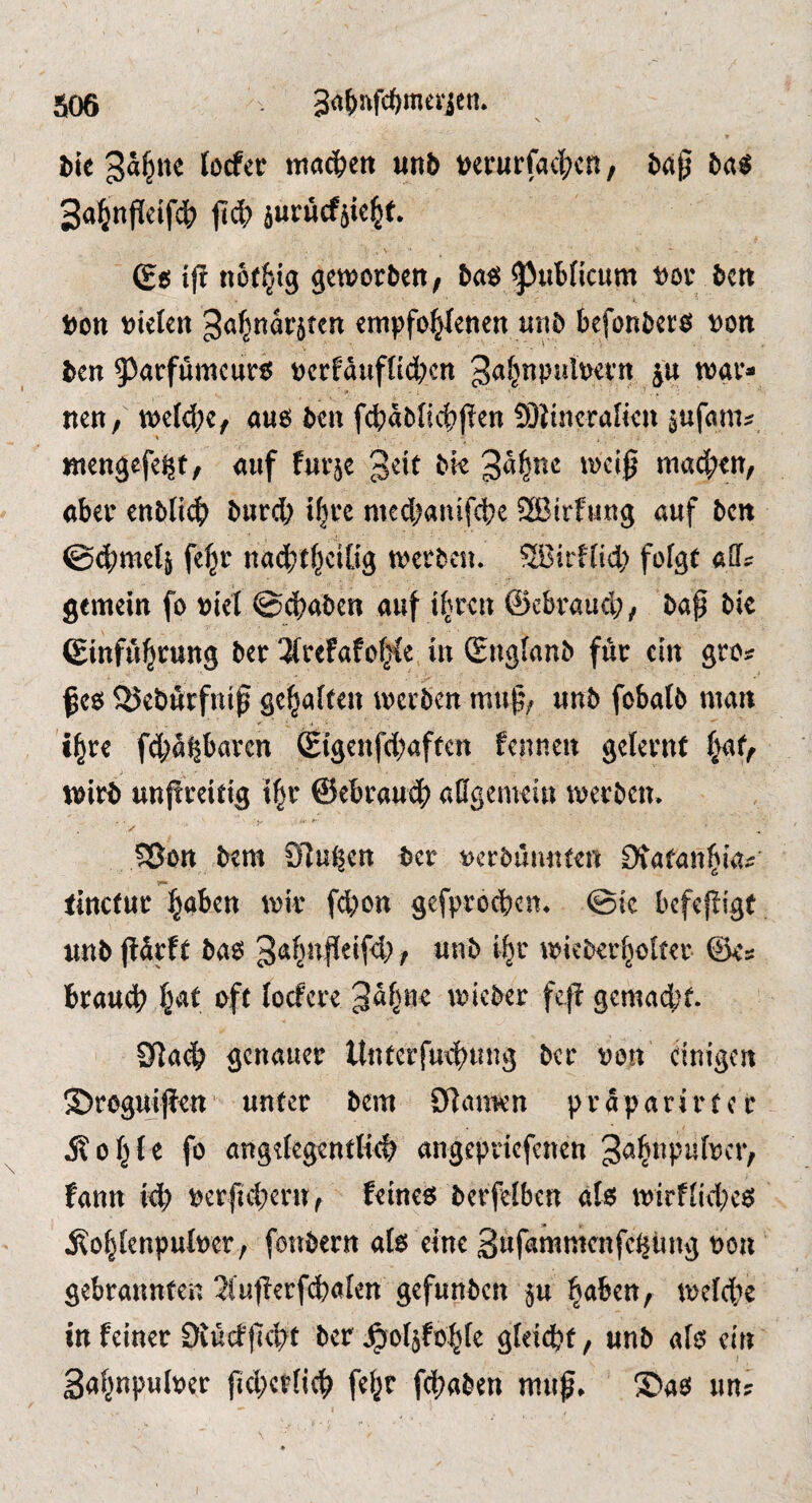 l»ic tocf« macbcrt unb t>crurfac|?cn, Wg b«s Sa^nPeifd^ jtc^) jurucfjic^f. (£ts iff ttot^ig geworben; ba« ^pubHcitm »or ben t)on »ielen ^of^narjten empfo^enen unb befonfcers »on ben 93«rfumeurß »erfduftidKn ga^npiibevn jn war» nett; weld;e; aus ben fd)äbliitpen 9)itnera[ien jufam? «lengefe^t; auf fut5e wac^ett; aber enblid) bnrd; tfjrc medjanifebe 2ßirfung «uf ben ©dimelj fe^r nad)t^ei[tg werbe«. ?ffiirflid) fofgt alls gemein fo »iet ©ebaben auf ibren ©ebraud;, bap bic ©infiibrung ber 3(refafob^e in (Engfanb für ein gro» pea 55ebÄrfnip geraffen werben mup; «nb fobalb man i^re f(bübbaren (Eigenfdjaftcn fennen gelernt (vaf; wirb unpreitig i^r ©ebrauep adgemei« werben. ^Ott btm Sinken l)er 4>cr5ümtt^n Otafan^m;; littcfuc i^aben wk febon gefproeben* ©ic befefüge «nb ba6 ^^>ici)er(jolt«r ©<s brauch oft lorfcr^ «neber fcj^ gemacht 9^ach genauer Unterfmhnng ber von einigen ©reguipen* unter bem Ölamen praparirtcr e fo ang^Iegenttich angepnefenen fann i<h tjerftchern^ feineeJ berfelben at6 mirffichcö j^ohfenputoer , fonbern afe eine 3«fammenfei|üng non gebrannten 3lutlerfcbalen gefunben ju ^aben, melche in feiner Dtueffleht ber ^oljfohfe gfeidbt, «nb afo ein Sa^npuloer jicherfich fc^r [(haben m«^» ©ao im?