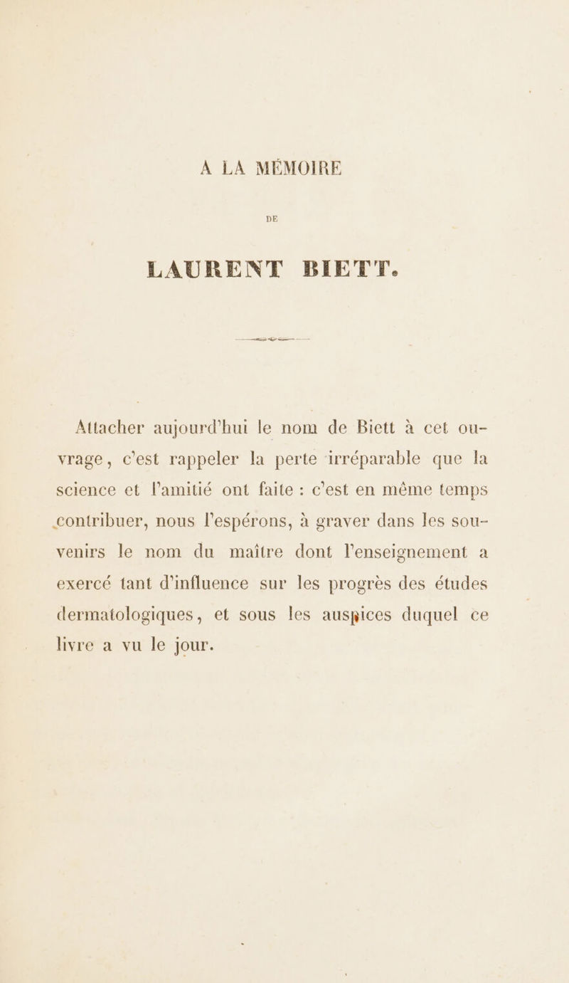 A LA MÉMOIRE DE LAURENT BIETT. Attacher aujourd'hui le nom de Biett à cet ou- vrage, c’est rappeler la perte ‘irréparable que la science et l'amitié ont faite : c'est en même temps contribuer, nous l’espérons, à graver dans les sou- venirs le nom du maître dont l’enseignement a exercé tant d'influence sur les progrès des études dermatologiques, et sous les auspices duquel ce livre a vu le jour.