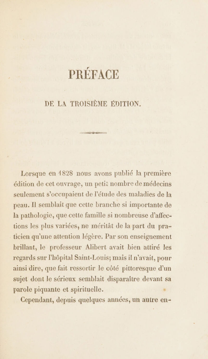 PRÉFACE DE LA TROISIÈME ÉDITION. Lorsque en 1828 nous avons publié la première édition de cet ouvrage, un petit nombre de médecins seulement s'occupaient de l'étude des maladies de la peau. Il semblait que cette branche si importante de la pathologie, que cette famille si nombreuse d’affec- tions les plus variées, ne méritât de la part du pra- _ticien qu’une attention légère. Par son enseignement brillant, le professeur Alibert avait bien attiré les regards sur l'hôpital Saint-Louis; mais il n'avait, pour ainsi dire, que fait ressortir le côté pittoresque d’un sujet dont le sérieux semblait disparaître devant sa parole piquante et spirituelle. : Cependant, depuis quelques années, un autre en-