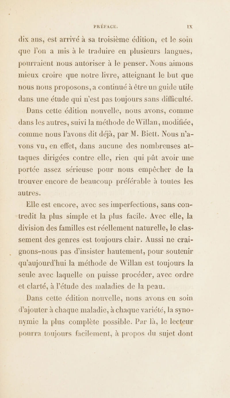 dix ans, est arrivé à sa troisième édition, et le soin que l'on à mis à le traduire en plusieurs langues, pourraient nous autoriser à le penser. Nous aimons mieux croire que notre livre, atteignant le but que nous nous proposons, a continué à être un guide utile dans une étude qui n’est pas toujours sans difficulté. Dans cette édition nouvelle, nous avons, comme dans les autres, suivi la méthode de Willan, modifiée, comme nous l'avons dit déjà, par M. Biett. Nous n’a- vons vu, en effet, dans aucune des nombreuses at- taques dirigées contre elle, rien qui püt avoir une portée assez sérieuse pour nous empécher de la trouver encore de beaucoup préférable à toutes les autres. Elle est encore, avec ses imperfections, sans con- tredit la plus simple et la plus facile. Avec elle, la division des familles est réellement naturelle, le clas- sement des genres est toujours clair. Aussi ne crai- gnons-nous pas d'insister hautement, pour soutenir qu'aujourd'hui la méthode de Willan est toujours la seule avec laquelle on puisse procéder, avec ordre et clarté, à l'étude des maladies de la peau. Dans cette édition nouvelle, nous avons eu soin d'ajouter à chaque maladie, à chaque variété, la syno- nymie la plus complète possible. Par là, le lecteur pourra toujours facilement, à propos du sujet dont