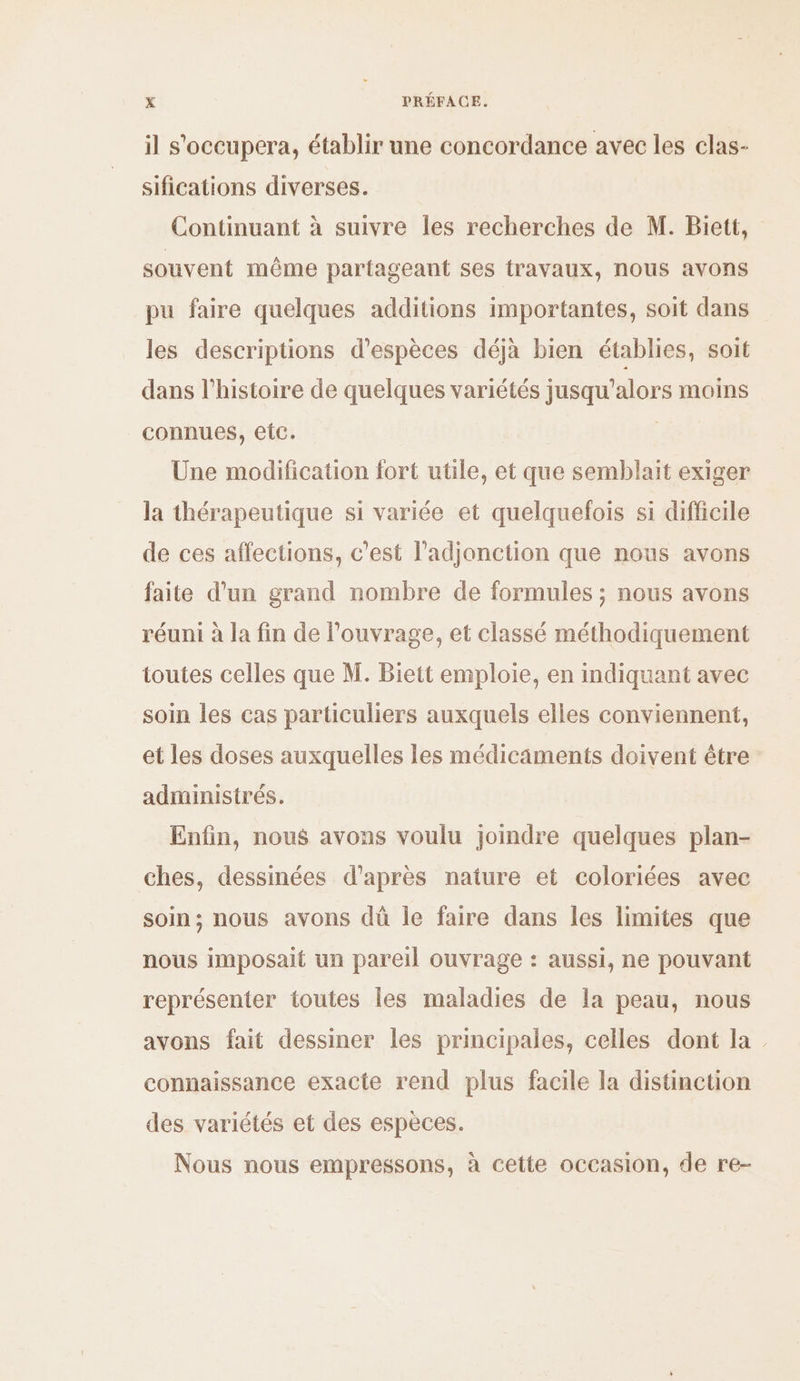 il s'occupera, établir une concordance avec les clas- sifications diverses. Continuant à suivre Îles recherches de M. Biett, souvent même partageant ses {ravaux, nous avons pu faire quelques additions importantes, soit dans les descriptions d'espèces déjà bien établies, soit dans l’histoire de quelques variétés jusqu'alors moins connues, eic. Une modification fort utile, et que semblait exiger la thérapeutique si variée et quelquefois si difficile de ces affections, c’est l'adjonction que nous avons faite d'un grand nombre de formules ; nous avons réuni à la fin de l'ouvrage, et classé méthodiquement toutes celles que M. Biett emploie, en indiquant avec soin les cas particuliers auxquels elles conviennent, et les doses auxquelles les médicaments doivent être administrés. Enfin, nous avons voulu joindre quelques plan- ches, dessinées d'après nature et coloriées avec soin; nous avons dü le faire dans les limites que nous imposait un pareil ouvrage : aussi, ne pouvant représenter toutes les maladies de la peau, nous avons fait dessiner les principales, celles dont la connaissance exacte rend plus facile la distinction des variétés et des espèces. Nous nous empressons, à cette occasion, de re-