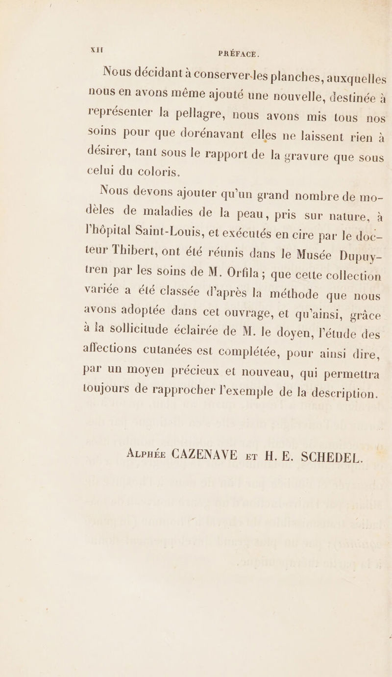 Nous décidant à conserveres planches, auxquelles nous en avons même ajouté une nouvelle, destinée à représenter la pellagre, nous avons mis tous nos soins pour que dorénavant elles ne laissent rien à désirer, tant sous le rapport de la gravure que sous celui du coloris. Nous devons ajouter qu'un grand nombre de mo- dèles de maladies de la peau, pris sur nature, à l'hôpital Saint-Louis, et exécutés en cire par le doc- teur Thibert, ont été réunis dans le Musée Dupuy- tren par les soins de M. Orfila ; que cette collection variée à été classée d’après la méthode que nous avons adoptée dans cet ouvrage, et qu'ainsi, grâce à la sollicitude éclairée de M. le doyen, l'étude des affections cutanées est complétée, pour ainsi dire, par un moyen précieux et nouveau, qui permettra Loujours de rapprocher l'exemple de la description. ALPHÉE CAZENAVE er HE. SCHEDEL.