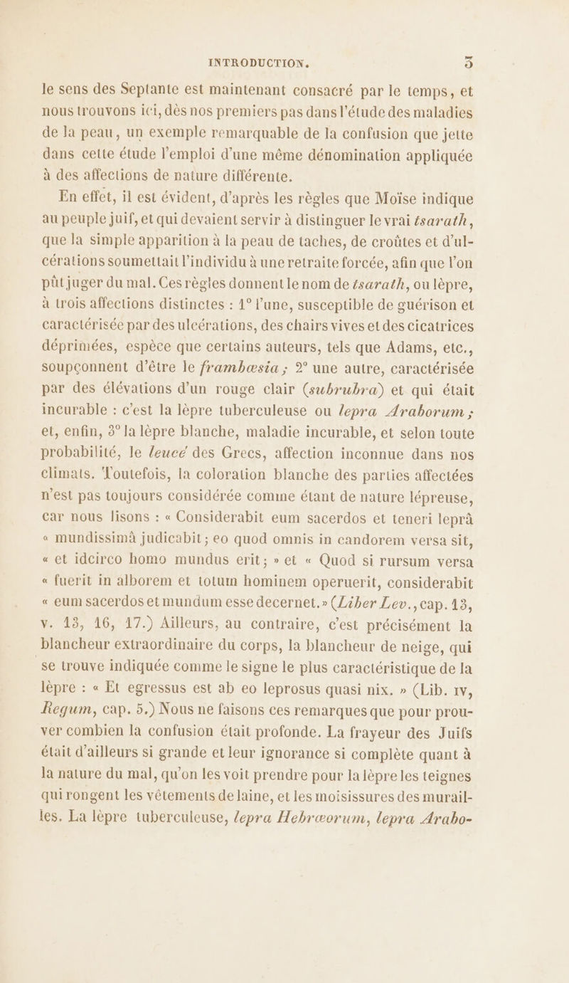 le sens des Septante est maintenant consacré par le temps, et nous trouvons ii, dès nos premiers pas dans l'étude des maladies de la peau, un exemple remarquable de la confusion que jette dans cette étude l'emploi d’une même dénomination appliquée à des affections de nature différente. En effet, il est évident, d’après les règles que Moïse indique au peuple juif, et qui devaient servir à distinguer le vrai ésarath, que la simple apparition à la peau de taches, de croûtes et d’ul- cérations soumettail l'individu à une retraite forcée, afin que l’on püt juger du mal. Ces règles donnentlenom de ésarath, ou lèpre, à {rois affections distinctes : 1° l’une, susceptible de guérison et caractérisée par des ulcérations, des chairs vives et des cicatrices déprimées, espèce que certains auteurs, tels que Adams, etc, soupçonnent d’être le frambæsia ; 2° une autre, caractérisée par des élévations d’un rouge clair (swbrubra) et qui était incurable : c’est la lèpre tuberculeuse ou /epra Araborum ; et, enfin, 3° la lèpre blanche, maladie incurable, et selon toute probabilité, le leuce des Grecs, affection inconnue dans nos climats. Toutefois, la coloration blanche des parties affectées n'est pas toujours considérée comme étant de nature lépreuse, car nous lisons : « Considerabit eum sacerdos et teneri leprà « mundissimà judicabit ; eo quod omnis in candorem versa sit, « et idcirco homo mundus erit; » et « Quod si rursum versa « fuerit in alborem et totum hominem operuerit, considerabit « eum sacerdos et mundum esse decernet.» (Liber Lev.,cap.13, v. 13, 16, 17.) Aïlleurs, au contraire, c’est précisément la blancheur extraordinaire du corps, la blancheur de neige, qui se trouve indiquée comme le signe le plus caractéristique de la lèpre : « Et egressus est ab eo leprosus quasi nix. » (Lib. 1v, Regum, cap. 5.) Nous ne faisons ces remarques que pour prou- ver combien la confusion était profonde. La frayeur des Juifs était d’ailleurs si grande et leur ignorance si complète quant à la nature du mal, qu'on les voit prendre pour la lèpre les teignes qui rongent les vêtements de laine, et les moisissures des murail- les. La lèpre tuberculeuse, /epra Hebræorum, lepra Arabo-