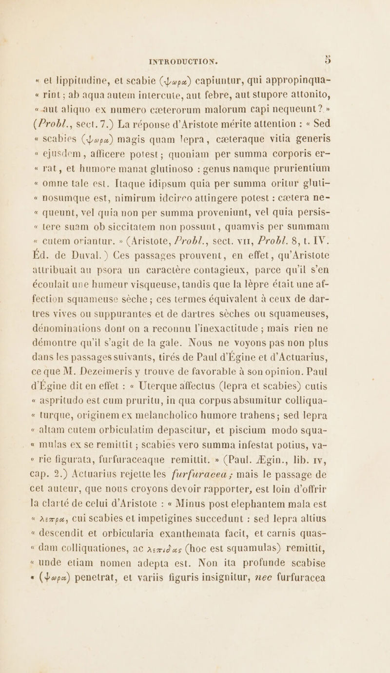 « et lippitudine, et scabie (Lopæ) capiuntur, qui appropinqua- « rint ; ab aqua autem intercute, aut febre, aut stupore attonito, «aut aliquo ex numero cæterorum malorum capi nequeunt? » (Probl., sect. 7.) La réponse d’Aristote mérite attention : « Sed « SCabies (Jp) magis quam lepra, cæteraque vitia generis « ejusdem, afficere potes! ; quoniam per summa Ccorporis er- «rat, et humore manat glutinoso : genus namque prurientium « omne tale est. [taque idipsum quia per summa oritur gluti- « nosumque est, nimirum idcirco attingere potest : cætera ne- « queunt, vel quia non per summa proveniunt, vel quia persis- « Lere suam ob siccitatem non possunt, quamvis per summam « Cutem oriantur, » (Aristote, ?robl., sect. vit, Probl. 8,t. IV. Éd. de Duval.) Ces passages prouvent, en effet, qu’Aristote attribuait au psora un caractère contagieux, parce qu'il s’en écoulait une humeur visqueuse, tandis que la lèpre était une af- fection squameuse sèche ; ces termes équivalent à ceux de dar- tres vives ou suppurantes et de dartres sèches ou squameuses, dénominations dont on à reconnu l’inexactitude ; mais rien ne démontre qu'il s’agit de la gale. Nous ne voyons pas non plus dans les passages suivants, tirés de Paul d'Égine et d’Actuarius, ce que M. Dezeimeris y trouve de favorable à son opinion. Paul d'Égine dit en effet : « Uterque affectus (lepra et scabies) cutis aspritudo est cum pruritu, in qua corpus absumitur colliqua- turque, originem ex melancholico humore trahens; sed lepra altam cutem orbiculatim depascitur, et piscium modo squa- « mulas ex se remittit ; scabies vero summa infestat potius, va- rie figurata, furfuraceaque remittit. » (Paul. Ægin., lib. rv, cap. 2.) Actuarius rejette les furfuracea ; mais le passage de cel auteur, que nous croyons devoir rapporter, est loin d'offrir la clarté de celui d’Aristote : « Minus post elephantem mala est « Asrpæ, CUi SCabies et impetigines succedunt : sed lepra altius « descendit et orbicularia exanthemata facit, et carnis quas- ‘ dam colliquationes, ac x:71d 44 (hoc est squamulas) remittit, «unde etiam nomen adepta est. Non ita profunde scabise (dopæ) penetrat, et variis figuris insignitur, nec furfuracea LC EN L< à Le ES LC A