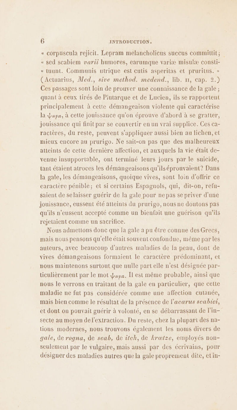 « corpuscula rejicit. Lepram melancholicus succus committit; « sed scabiem varii humores, earumque variæ misulæ consti- « tuunt. Communis utrique est cutis asperitas et pruritus. » (Actuarius, Med., sive method. medend., lib. x, cap. 2.) Ces passages sont loin de prouver une connaissance de la gale ; quant à ceux tirés de Piutarque et de Lucien, ils se rapportent principalement à cette démangeaison violente qui caractérise la Lopæ, à cette jouissance qu’on éprouve d’abord à se graiter, jouissance qui finit par se convertir en un vrai supplice. Ces ca- ractères, du reste, peuvent s'appliquer aussi bien au lichen, et mieux encore au prurigo. Ne sait-on pas que des malheureux atteints de cette dernière affection, et auxquels la vie était de- venue insupportable, ont terminé leurs jours par le suicide, tant étaient atroces les démangeaisons qu’ils éprouvaient? Dans la gale, les démangeaisons, quoique vives, sont loin d'offrir ce caractère pénible; et si certains Espagnols, qui, dit-on, refu- saient de selaisser guérir de la gale pour ne pas se priver d’une jouissance, eussent été atteints du prurigo, nous ne doutons pas qu'ils r’eussent accepté comme un bienfait une guérison qu’ils rejetaient comme un sacrifice. Nous admettons donc que la gale à pu être connue des Grecs, mais nous pensons qu'elle était souvent confondue, même par les auteurs, avec beaucoup d’autres maladies de la peau, dont de vives démangeaisons formaient le caractère prédominant, et nous maintenons surtout que nulle part elle n’est désignée par- ticulièrement par le mot 4,4. [I est même probable, ainsi que nous le verrons en traitant de la gale en particulier, que cette maladie ne fut pas considérée comme une affection cutanée, mais bien comme le résultat de la présence de lacarus scabtei, et dont on pouvait guérir à volonté, en se débarrassant de lin- secte au moyen de l'extraction. Du reste, chez la plupart des na- tions modernes, nous trouvons également les noms divers de gale, de rogna, de scab, de itch, de krætze, employés non- seulement par le vulgaire, mais aussi par des écrivains, pour désigner des maladies autres que la gale proprement dite, etin-