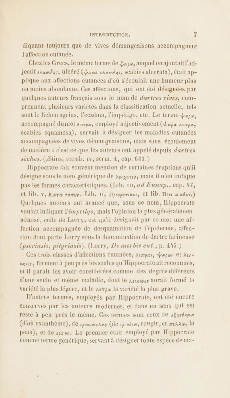diquant toujours que de vives démangeaisons accompagnent l'affection cutanée. Chez les Grecs, le même terme de 444, auquel on ajoutaitl’ad- jectif sarodys, ulCéré (hope sax dns, scabies ulcerata), était ap- pliqué aux affections cutanées d’où s’écoulait une humeur plus ou moins abondante. Ces affections, qui ont été désignées par quelques auteurs français sous le nom de dartres vives, com- prennent plusieurs variétés dans la classification actuelle, tels sont Île lichen agrius, l'eczéma, l'impétigo, etc. Le terme ox, accompagné du mot àsrpe, employé adjectivement (Jwpe xempas scabies squamosa), servait à désigner les maladies cutanées accompagnées de vives démangeaisons, mais sans écoulement de matière : c’est ce que les auteurs ont appelé depuis dartres sèches. (Ætius, tetrab. 1v, serm. 1, cap. 630.) Hippocrate fait souvent mention de certaines éruptions qu'il désigne sous le nom générique de xssguves, mais il n’en indique pas les formes caractéristiques. (Lib. x11, ad E‘unap:, cap. 57, et Lib. v, Kare rorvs. Lib. 11, Tipopparinoy, Cl lib. H:ps alu.) Quelques auteurs ont avancé que; sous ce nom, Hippocrate voulait indiquer l’émpetigo, mais l'opinion la plus généralemen admise, celle de Lorry; est qu'il désignait par ce mot une af- fection accompagnée de desquamation de l’épiderme, affec- tion dont parle Lorry sous la dénomination de dartre farineuse (psoriasis, pityriasis). (Lorry, De morbis cut., p. 1h5.) Ces trois classes d’affections cutanées, ae7paur, dopur El xce- «nes, forment à peu près les seules qu'Hippocrate aitreconnues, et il paraît les avoir considérées comme des degrés différents d’une seule et même maladie, dont le nssyes aurait formé la variété la plus légère, et le 2e7px la variété la plus grave. D'autres termes, employés par Hippocrate, ont été encore conservés par les auteurs modernes, et dans un sens qui est resté à peu près le même. Ces termes sont ceux de s£uydmue (d’où exanthème), de EpUTITEARS (de epevbeo, rougir, et 7eA2&amp;, la peau), et de eprns Le premier était employé par Hippocrate comme terme générique, servant à désigner toute espèce de ma-