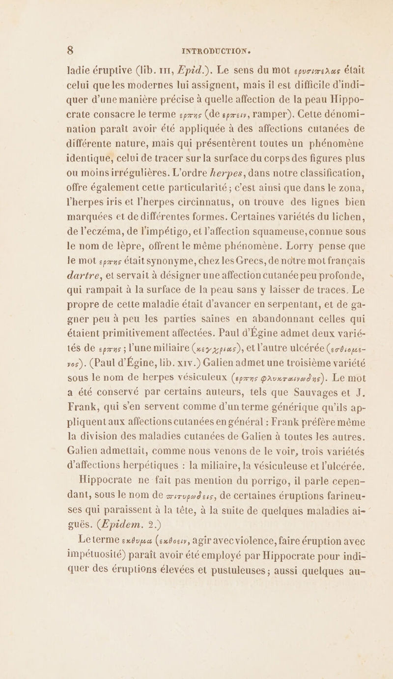 ladie éruptive (lib. 111, Epid.). Le sens du mot epuorrenws Élait celui que les modernes lui assignent, mais il est difficile d’indi- quer d’une manière précise à quelle affection de la peau Hippo- crate consacre le terme :prns (de epreu, ramper). Cette dénomi- nation paraît avoir été appliquée à des affections cutanées de différente nature, mais qui présentèrent toutes un phénomène identique, celui de tracer sur la surface du corps des figures plus ou moinsirrégulières. L'ordre herpes, dans notre classification, offre également cette particularité; c’est ainsi que dans le zona, l'herpes iris et l’herpes circinnatus, on trouve des lignes bien marquées et de différentes formes. Certaines variétés du lichen, de l’eczéma, de l’impétigo, et l'affection squameuse, connue sous le nom de lèpre, offrent le même phénomène. Lorry pense que le mot epæns était synonyme, chez les Grecs, de notre mot français dartre, ei servait à désigner une affection cutanée peu profonde, qui rampait à la surface de la peau sans y laisser de traces. Le propre de cette maladie était d'avancer en serpentant, et de ga- gner peu à peu les parties saines en abandonnant celles qui étaient primitivement affectées. Paul d'Égine admet deux varié- tés de epæns ; l’une miliaire (xey ppsus), et l’autre ulcérée (er4ropse- vos). (Paul d’Égine, lib. x1v.) Galien admet une troisième variété sous le nom de herpes vésiculeux (eprns gauvxrauædns). Le mot a été conservé par certains auteurs, tels que Sauvages et J. Frank, qui s’en servent comme d’un terme générique qu’ils ap- pliquent aux affections cutanées en général : Frank préfère même la division des maladies cutanées de Galien à toutes les autres. Galien admettait, comme nous venons de le voir, trois variétés d’affections herpétiques : la miliaire, la vésiculeuse et l’ulcérée, Hippocrate ne fait pas mention du porrigo, il parle cepen- dant, sous le nom de zirvpodess, de certaines éruptions farineu- ses qui paraissent à la tête, à la suite de quelques maladies ai- guës. (Epidem. 2.) Leterme exdopa (ex0oe:, agir avec violence, faire éruption avec impétuosité) paraît avoir été employé par Hippocrate pour indi- quer des éruptions élevées et pustuleuses ; aussi quelques au-