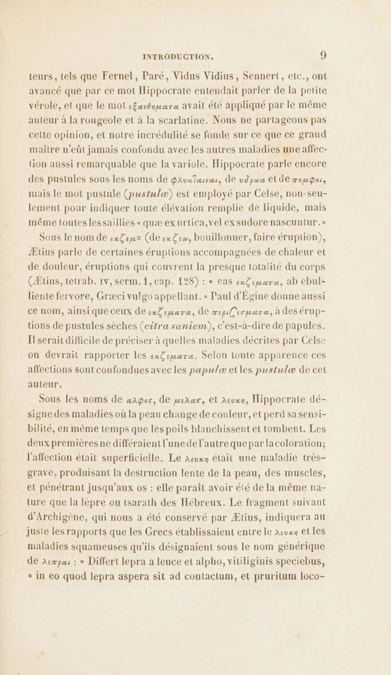 teurs, tels que Fernel, Paré, Vidus Vidius, Sennert, etc., ont avancé que par ce mot Hippocrate entendait parler de la petite vérole, et que le mot :£xydmuare avait été appliqué par le même auteur à la rougeole et à la scarlatine. Nous ne partageons pas celte opinion, et notre incrédulité se fonde sur ce que ce grand maître n’eüt jamais confondu avec les autres maladies une affec- lion aussi remarquable que la variole. Hippocrate parle encore des pustules sous les noms de Daurloives, de vdpua et de roupos, mais le mot pustule (pustulæ) est employé par Celse, non-seu- lement pour indiquer toute élévation remplie de liquide, mais même toutes lessaillies « quæ exurtica,vel exsudore nascuntur .» Sous le nom de ex£egez (de ex G:w, bouillonner, faire éruption), Ætius parle de certaines éruptions accompagnées de chaleur et de douleur, éruptions qui couvrent la presque totalité du corps (Æüus, tetrab. 1v, serm.1, cap. 128) : « eas exCegure, ab ebul- liente fervore, Græci vulgo appellant. » Paul d'Égine donne aussi ce nom, ainsi que ceux de exCeumare, de mepilsrmare, à des érUup- tions de pustules sèches (citra saniem), c’est-à-dire de papules. Il serait difficile de préciser à quelles maladies décrites par Celse on devrait rapporter les ex£emwaræ. Selon toute apparence ces affections sont confondues avec les papulæ etles pustulæ de cet auteur. | Sous les noms de wagos, de menus, Et asuxn, Hippocrate dé- signe des maladies où la peau change de couleur, et perd sa sensi- bilité, en même temps que les poils blanchissent et tombent. Les | deux premièresne différaient l’une del’autrequeparlacoloration; l'affection était superficielle. Le asuxy étaii une maladie très- grave, produisant la destruction lente de la peau, des muscles, et pénétrant jusqu'aux os : elle paraît avoir été de la même na- ture que la lèpre ou tsarath des Hébreux. Le fragment suivant d'Archigène, qui nous a été conservé par Ætius, indiquera au juste les rapports que les Grecs établissaient entre le 1:vx1 et les maladies squameuses qu'ils désignaient sous le nom générique de àerpas : « Differt lepra a leuce et alpho, vitiliginis speciebus, « in e0 quod lepra aspera sit ad contactum, et pruritum loco-