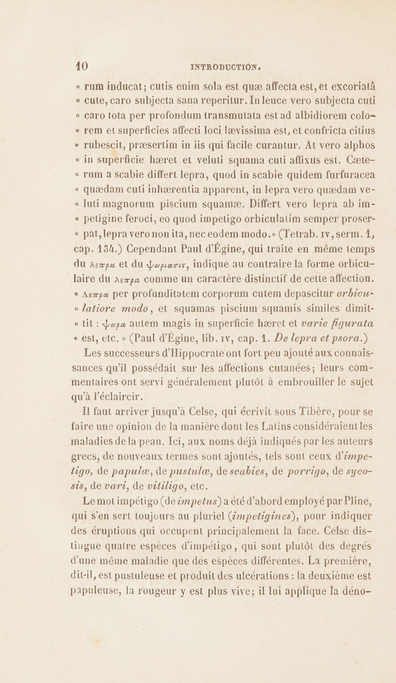 « rum inducat; cutis enim sola est quæ affecta est, et excoriatà « cute, caro subjecta sana reperitur. In leuce vero subjecta cuti « Caro tota per profondum transmutata est ad albidiorem colo= « rem et superficies affecti loci lævissima est, et confricta citius « rubescit, præsertim in iis qui facile curantur. At vero alphos « in superficie hæret et veluti squama cuti affixus est. Cæte- « rum à scabie differt lepra, quod in scabie quidem furfuracea « quædam cuti inhærentia apparent, in lepra vero quædam ve- « luti magnorum piscium squamæ. Differt vero lepra ab im- « peligine feroci, eo quod impetigo orbiculatim semper proser- « pat, lepra vero non ita, nec eodem modo.» (Tetrab.1v,serm. 1, cap. 134.) Cependant Paul d'Égine, qui traite en même temps du xerps et AU Jopsasss, indique au contraire la forme orbicu- laire du x:7p« Comme un caractère distinctif de cette affection. « Asrpa per profunditatem corporum cuteém depascitur orbieu- « latiore modo, el squamas piscium squamis similes dimit- «Lit: Jopa autem magis in superficie hæret et varte fiqurata « est, etc. » (Paul d'Égine, lib. 1v, cap. 1. De lepra et psora.) Les successeurs d'Hippucrate ont fort peu ajouté aux connais- sances qu'il possédait sur les affections cutanées; leurs com- mentaires ont servi généralement plutôt à embrouiller le sujet qu’à l’éclaircir. Il faut arriver jusqu’à Celse, qui écrivit sous Tibère, pour se faire une opinion de la manière dont les Latins considéraientles maladies de la peau. ci, aux noms déjà indiqués par les auteurs grecs, de nouveaux termes sont ajoutés, tels sont ceux d’émpe- li90, de papulæ, de pustulæ, de scabies, de porrigo, de syco- sis, de vart, de vitiligo, etc. < Lemotimpétigo (de #mpetus)a été d’abord employé par Pline, qui s’en sert toujours au pluriel (émpetigines), pour indiquer des éruptions qui occupent principalement la face. Celse dis- liungue quatre espèces d'impétigo, qui sont plulôt des degrés d’une même maladie que des espèces différentes. La première, ditl, est pustuleuse et produit des ulcérations : la deuxième est papuleuse, la rougeur y est plus vive; il lui applique fa déno-